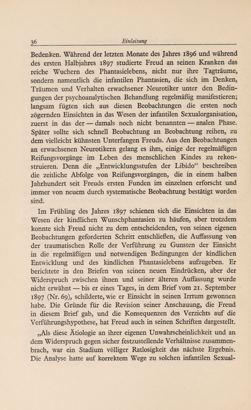 Bedenken. Während der letzten Monate des Jahres 1896 und während des ersten Halbjahres 1897 studierte Freud an seinen Kranken das reiche Wuchern des Phantasielebens, nicht nur ihre Tagträume, sondern namentlich die infantilen Phantasien, die sich im Denken, Träumen und Verhalten erwachsener Neurotiker unter den Bedin¬ gungen der psychoanalytischen Behandlung regelmäßig manifestieren; langsam fügten sich aus diesen Beobachtungen die ersten noch zögernden Einsichten in das Wesen der infantilen Sexualorganisation, zuerst in das der — damals noch nicht benannten — analen Phase. Später sollte sich schnell Beobachtung an Beobachtung reihen, zu dem vielleicht kühnsten Unterfangen Freuds. Aus den Beobachtungen an erwachsenen Neurotikern gelang es ihm, einige der regelmäßigen Reifungsvorgänge im Leben des menschlichen Kindes zu rekon¬ struieren. Denn die „Entwicklungsstufen der Libido“ beschreiben die zeitliche Abfolge von Reifungsvorgängen, die in einem halben Jahrhundert seit Freuds ersten Funden im einzelnen erforscht und immer von neuem durch systematische Beobachtung bestätigt worden sind. Im Frühling des Jahres 1897 schienen sich die Einsichten in das Wesen der kindlichen Wunschphantasien zu häufen, aber trotzdem konnte sich Freud nicht zu dem entscheidenden, von seinen eigenen Beobachtungen geforderten Schritt entschließen, die Auffassung von der traumatischen Rolle der Verführung zu Gunsten der Einsicht in die regelmäßigen und notwendigen Bedingungen der kindlichen Entwicklung und des kindlichen Phantasielebens aufzugeben. Er berichtete in den Briefen von seinen neuen Eindrücken, aber der Widerspruch zwischen ihnen und seiner älteren Auffassung wurde nicht erwähnt — bis er eines Tages, in dem Brief vom 21. September 1897 (Nr. 69), schilderte, wie er Einsicht in seinen Irrtum gewonnen habe. Die Gründe für die Revision seiner Anschauung, die Freud in diesem Brief gab, und die Konsequenzen des Verzichts auf die Verführungshypothese, hat Freud auch in seinen Schriften dargestellt. „Als diese Ätiologie an ihrer eigenen Unwahrscheinlichkeit und an dem Widerspruch gegen sicher festzustellende Verhältnisse zusammen¬ brach, war ein Stadium völliger Ratlosigkeit das nächste Ergebnis. Die Analyse hatte auf korrektem Wege zu solchen infantilen Sexual-