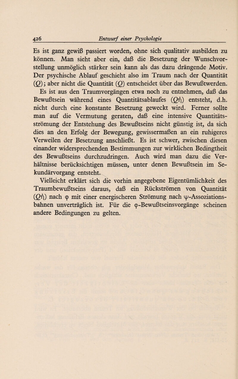 Es ist ganz gewiß passiert worden, ohne sich qualitativ ausbilden zu können. Man sieht aber ein, daß die Besetzung der Wunschvor¬ stellung unmöglich stärker sein kann als das dazu drängende Motiv. Der psychische Ablauf geschieht also im Traum nach der Quantität (Q); aber nicht die Quantität (Q) entscheidet über das Bewußtwerden. Es ist aus den Traumvorgängen etwa noch zu entnehmen, daß das Bewußtsein während eines Quantitätsablaufes (Qf\) entsteht, d.h. nicht durch eine konstante Besetzung geweckt wird. Ferner sollte man auf die Vermutung geraten, daß eine intensive Quantitäts¬ strömung der Entstehung des Bewußtseins nicht günstig ist, da sich dies an den Erfolg der Bewegung, gewissermaßen an ein ruhigeres Verweilen der Besetzung anschließt. Es ist schwer, zwischen diesen einander widersprechenden Bestimmungen zur wirklichen Bedingtheit des Bewußtseins durchzudringen. Auch wird man dazu die Ver¬ hältnisse berücksichtigen müssen, unter denen Bewußtsein im Se¬ kundärvorgang entsteht. Vielleicht erklärt sich die vorhin angegebene Eigentümlichkeit des Traumbewußtseins daraus, daß ein Rückströmen von Quantität (ßfj) nach 9 mit einer energischeren Strömung nach y-Assoziations- bahnen unverträglich ist. Für die 9-Bewußtseinsvorgänge scheinen andere Bedingungen zu gelten.