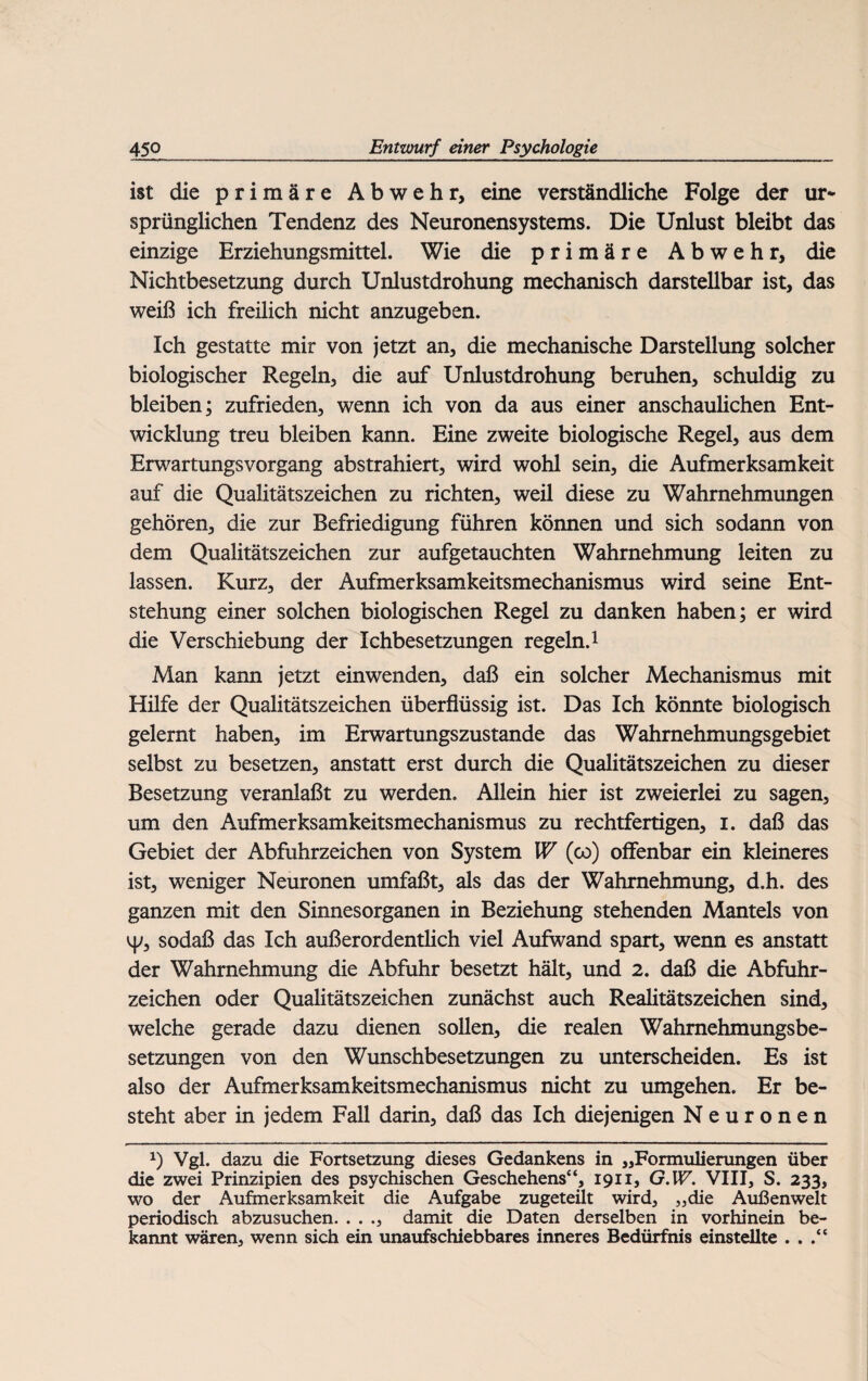 ist die primäre Abwehr, eine verständliche Folge der ur¬ sprünglichen Tendenz des Neuronensystems. Die Unlust bleibt das einzige Erziehungsmittel. Wie die primäre Abwehr, die Nichtbesetzung durch Unlustdrohung mechanisch darstellbar ist, das weiß ich freilich nicht anzugeben. Ich gestatte mir von jetzt an, die mechanische Darstellung solcher biologischer Regeln, die auf Unlustdrohung beruhen, schuldig zu bleiben; zufrieden, wenn ich von da aus einer anschaulichen Ent¬ wicklung treu bleiben kann. Eine zweite biologische Regel, aus dem Erwartungsvorgang abstrahiert, wird wohl sein, die Aufmerksamkeit auf die Qualitätszeichen zu richten, weü diese zu Wahrnehmungen gehören, die zur Befriedigung führen können und sich sodann von dem Qualitätszeichen zur aufgetauchten Wahrnehmung leiten zu lassen. Kurz, der Aufmerksamkeitsmechanismus wird seine Ent¬ stehung einer solchen biologischen Regel zu danken haben; er wird die Verschiebung der Ichbesetzungen regeln.1 Man kann jetzt einwenden, daß ein solcher Mechanismus mit Hilfe der Qualitätszeichen überflüssig ist. Das Ich könnte biologisch gelernt haben, im Erwartungszustande das Wahmehmungsgebiet selbst zu besetzen, anstatt erst durch die Qualitätszeichen zu dieser Besetzung veranlaßt zu werden. Allein hier ist zweierlei zu sagen, um den Aufmerksamkeitsmechanismus zu rechtfertigen, i. daß das Gebiet der Abfuhrzeichen von System W (co) offenbar ein kleineres ist, weniger Neuronen umfaßt, als das der Wahrnehmung, d.h. des ganzen mit den Sinnesorganen in Beziehung stehenden Mantels von y, sodaß das Ich außerordentlich viel Aufwand spart, wenn es anstatt der Wahrnehmung die Abfuhr besetzt hält, und 2. daß die Abfuhr¬ zeichen oder Qualitätszeichen zunächst auch Realitätszeichen sind, welche gerade dazu dienen sollen, die realen Wahmehmungsbe- setzungen von den Wunschbesetzungen zu unterscheiden. Es ist also der Aufmerksamkeitsmechanismus nicht zu umgehen. Er be¬ steht aber in jedem Fall darin, daß das Ich diejenigen Neuronen x) Vgl. dazu die Fortsetzung dieses Gedankens in „Formulierungen über die zwei Prinzipien des psychischen Geschehens“, 1911, G.W. VIII, S. 233, wo der Aufmerksamkeit die Aufgabe zugeteüt wird, „die Außenwelt periodisch abzusuchen. . . ., damit die Daten derselben in vorhinein be¬ kannt wären, wenn sich ein unaufschiebbares inneres Bedürfnis einstellte . . .“