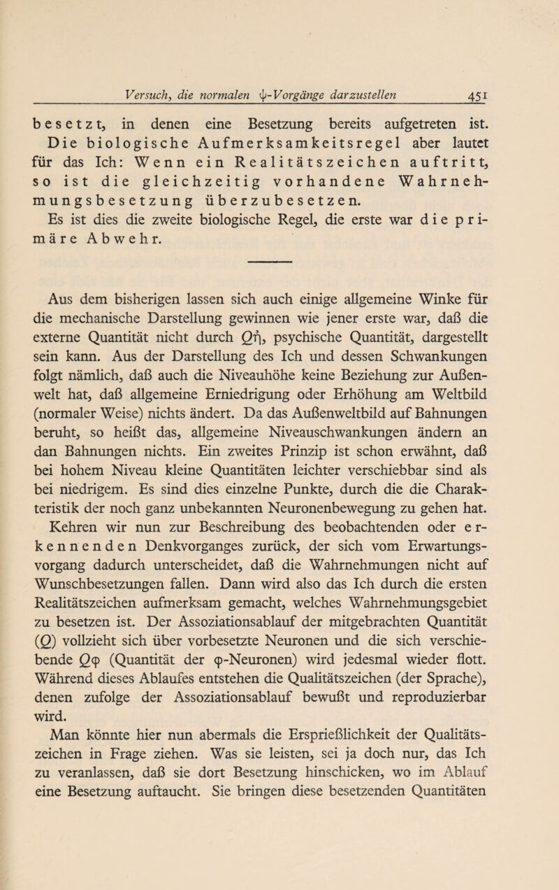 besetzt, in denen eine Besetzung bereits aufgetreten ist. Die biologische Aufmerksamkeitsregel aber lautet für das Ich: Wenn ein Realitätszeichen auftritt, so ist die gleichzeitig vorhandene Wahrneh¬ mungsbesetzung überzubesetzen. Es ist dies die zweite biologische Regel, die erste war die pri¬ märe Abwehr. Aus dem bisherigen lassen sich auch einige allgemeine Winke für die mechanische Darstellung gewinnen wie jener erste war, daß die externe Quantität nicht durch Qf\, psychische Quantität, dargestellt sein kann. Aus der Darstellung des Ich und dessen Schwankungen folgt nämlich, daß auch die Niveauhöhe keine Beziehung zur Außen¬ welt hat, daß allgemeine Erniedrigung oder Erhöhung am Weltbild (normaler Weise) nichts ändert. Da das Außenweltbild auf Bahnungen beruht, so heißt das, allgemeine Niveauschwankungen ändern an dan Bahnungen nichts. Ein zweites Prinzip ist schon erwähnt, daß bei hohem Niveau kleine Quantitäten leichter verschiebbar sind als bei niedrigem. Es sind dies einzelne Punkte, durch die die Charak¬ teristik der noch ganz unbekannten Neuronenbewegung zu gehen hat. Kehren wir nun zur Beschreibung des beobachtenden oder e r- kennenden Denkvorganges zurück, der sich vom Erwartungs¬ vorgang dadurch unterscheidet, daß die Wahrnehmungen nicht auf Wunschbesetzungen fallen. Dann wird also das Ich durch die ersten Realitätszeichen aufmerksam gemacht, welches Wahrnehmungsgebiet zu besetzen ist. Der Assoziationsablauf der mitgebrachten Quantität (2) vollzieht sich über vorbesetzte Neuronen und die sich verschie¬ bende 29 (Quantität der cp-Neuronen) wird jedesmal wieder flott. Während dieses Ablaufes entstehen die Qualitätszeichen (der Sprache), denen zufolge der Assoziationsablauf bewußt und reproduzierbar wird. Man könnte hier nun abermals die Ersprießlichkeit der Qualitäts¬ zeichen in Frage ziehen. Was sie leisten, sei ja doch nur, das Ich zu veranlassen, daß sie dort Besetzung hinschicken, wo im Ablauf eine Besetzung auftaucht. Sie bringen diese besetzenden Quantitäten