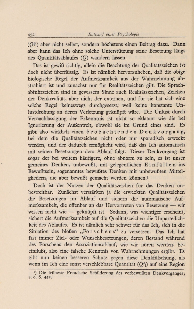 (Qfi) aber nicht selbst, sondern höchstens einen Beitrag dazu. Dann aber kann das Ich ohne solche Unterstützung seine Besetzung längs des Quantitätsablaufes (Q) wandern lassen. Das ist gewiß richtig, allein die Beachtung der Qualitätszeichen ist doch nicht überflüssig. Es ist nämlich hervorzuheben, daß die obige biologische Regel der Aufmerksamkeit aus der Wahrnehmung ab¬ strahiert ist und zunächst nur für Realitätszeichen gilt. Die Sprach- abfuhrzeichen sind in gewissem Sinne auch Realitätszeichen, Zeichen der Denkrealität, aber nicht der externen, und für sie hat sich eine solche Regel keineswegs durchgesetzt, weil keine konstante Un¬ lustdrohung an deren Verletzung geknüpft wäre. Die Unlust durch Vernachlässigung der Erkenntnis ist nicht so eklatant wie die bei Ignorierung der Außenwelt, obwohl sie im Grund eines sind. Es gibt also wirklich einen beobachtenden Denkvorgang, bei dem die Qualitätszeichen nicht oder nur sporadisch erweckt werden, und der dadurch ermöglicht wird, daß das Ich automatisch mit seinen Besetzungen dem Ablauf folgt. Dieser Denkvorgang ist sogar der bei weitem häufigere, ohne abnorm zu sein, es ist unser gemeines Denken, unbewußt, mit gelegentlichen Einfällen ins Bewußtsein, sogenanntes bewußtes Denken mit unbewußten Mittel¬ gliedern, die aber bewußt gemacht werden können.1 Doch ist der Nutzen der Qualitätszeichen für das Denken un¬ bestreitbar. Zunächst verstärken ja die erweckten Qualitätszeichen die Besetzungen im Ablauf und sichern die automatische Auf¬ merksamkeit, die offenbar an das Hervortreten von Besetzung — wir wissen nicht wie — geknüpft ist. Sodann, was wichtiger erscheint, sichert die Aufmerksamkeit auf die Qualitätszeichen die Unparteilich¬ keit des Ablaufes. Es ist nämlich sehr schwer für das Ich, sich in die Situation des bloßen „Fo r s c h e n s“ zu versetzen. Das Ich hat fast immer Ziel- oder Wunschbesetzungen, deren Bestand während des Forschens den Assoziationsablauf, wie wir hören werden, be¬ einflußt, also eine falsche Kenntnis von Wahrnehmungen ergibt. Es gibt nun keinen besseren Schutz gegen diese Denkfälschung, als wenn im Ich eine sonst verschiebbare Quantität (Qrj) auf eine Region x) Die früheste Freudsche Schilderung des vorbewußten Denkvorganges; s. o. S. 442.