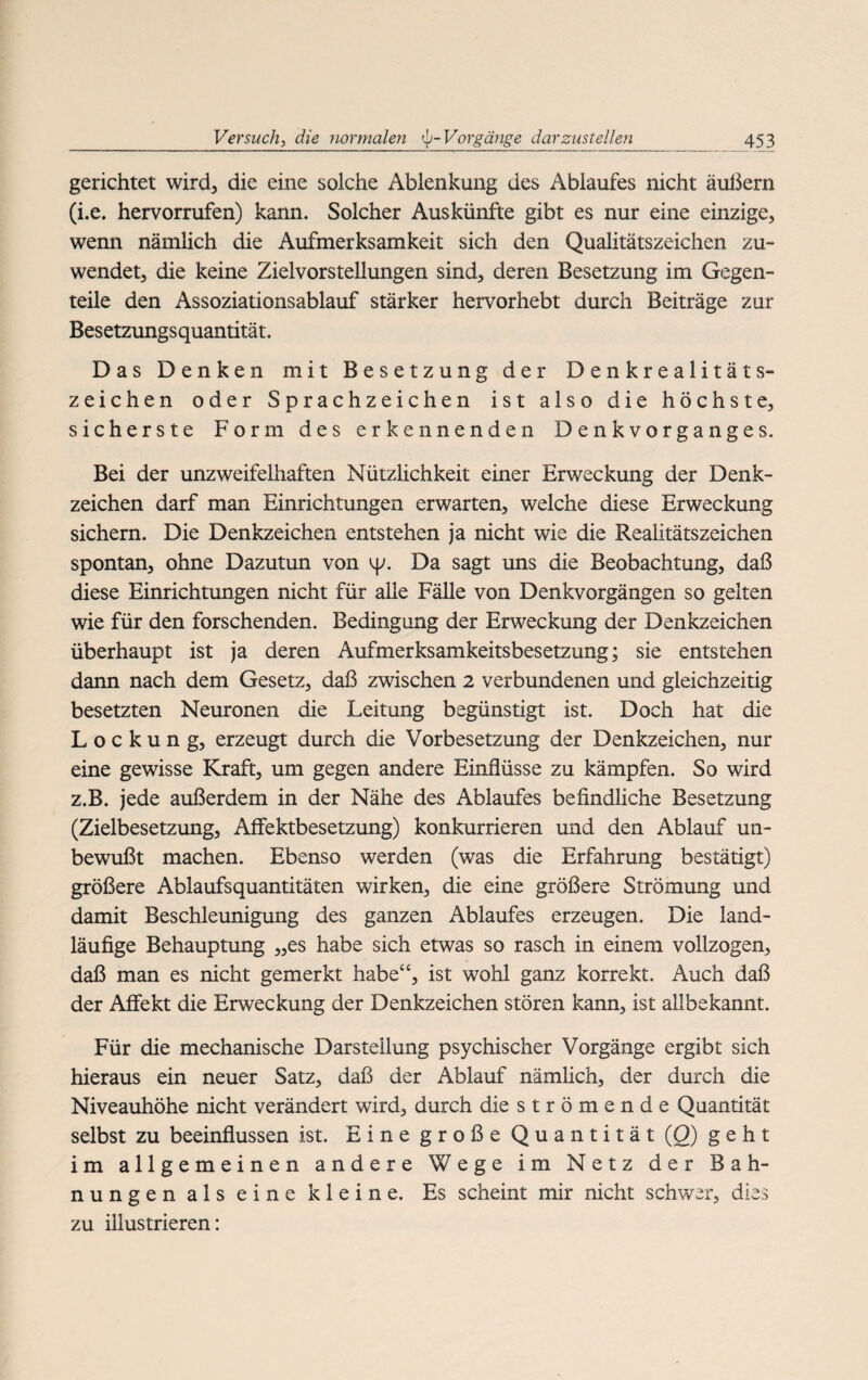 gerichtet wird, die eine solche Ablenkung des Ablaufes nicht äußern (i.e. hervorrufen) kann. Solcher Auskünfte gibt es nur eine einzige, wenn nämlich die Aufmerksamkeit sich den Qualitätszeichen zu¬ wendet, die keine Zielvorstellungen sind, deren Besetzung im Gegen¬ teile den Assoziationsablauf stärker hervorhebt durch Beiträge zur Besetzungsquantität. Das Denken mit Besetzung der Denkrealitäts¬ zeichen oder Sprachzeichen ist also die höchste, sicherste Form des erkennenden Denkvorganges. Bei der unzweifelhaften Nützlichkeit einer Erweckung der Denk¬ zeichen darf man Einrichtungen erwarten, welche diese Erweckung sichern. Die Denkzeichen entstehen ja nicht wie die Realitätszeichen spontan, ohne Dazutun von tp. Da sagt uns die Beobachtung, daß diese Einrichtungen nicht für alle Fälle von Denkvorgängen so gelten wie für den forschenden. Bedingung der Erweckung der Denkzeichen überhaupt ist ja deren Aufmerksamkeitsbesetzung; sie entstehen dann nach dem Gesetz, daß zwischen 2 verbundenen und gleichzeitig besetzten Neuronen die Leitung begünstigt ist. Doch hat die Lockung, erzeugt durch die Vorbesetzung der Denkzeichen, nur eine gewisse Kraft, um gegen andere Einflüsse zu kämpfen. So wird z.B. jede außerdem in der Nähe des Ablaufes befindliche Besetzung (Zielbesetzung, AfFektbesetzung) konkurrieren und den Ablauf un¬ bewußt machen. Ebenso werden (was die Erfahrung bestätigt) größere Ablaufsquantitäten wirken, die eine größere Strömung und damit Beschleunigung des ganzen Ablaufes erzeugen. Die land¬ läufige Behauptung „es habe sich etwas so rasch in einem vollzogen, daß man es nicht gemerkt habe“, ist wohl ganz korrekt. Auch daß der Affekt die Erweckung der Denkzeichen stören kann, ist allbekannt. Für die mechanische Darstellung psychischer Vorgänge ergibt sich hieraus ein neuer Satz, daß der Ablauf nämlich, der durch die Niveauhöhe nicht verändert wird, durch die strömende Quantität selbst zu beeinflussen ist. Eine große Quantität (Q) geht im allgemeinen andere Wege im Netz der Bah¬ nungen als eine kleine. Es scheint mir nicht schwer, dies zu illustrieren: