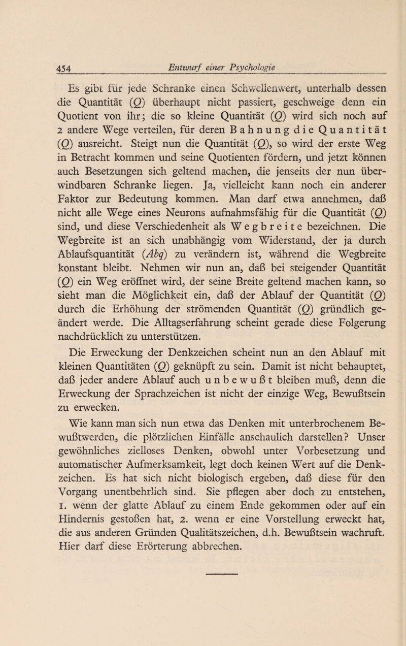 Es gibt für jede Schranke einen Schwellenwert, unterhalb dessen die Quantität (Q) überhaupt nicht passiert, geschweige denn ein Quotient von ihr; die so kleine Quantität (Q) wird sich noch auf 2 andere Wege verteilen, für deren Bahnung die Quantität (2) ausreicht. Steigt nun die Quantität (Q), so wird der erste Weg in Betracht kommen und seine Quotienten fördern, und jetzt können auch Besetzungen sich geltend machen, die jenseits der nun über¬ windbaren Schranke liegen. Ja, vielleicht kann noch ein anderer Faktor zur Bedeutung kommen. Man darf etwa annehmen, daß nicht alle Wege eines Neurons aufnahmsfähig für die Quantität (2) sind, und diese Verschiedenheit als Wegbreite bezeichnen. Die Wegbreite ist an sich unabhängig vom Widerstand, der ja durch Ablaufsquantität (Abq) zu verändern ist, während die Wegbreite konstant bleibt. Nehmen wir nun an, daß bei steigender Quantität (2) ein Weg eröffnet wird, der seine Breite geltend machen kann, so sieht man die Möglichkeit ein, daß der Ablauf der Quantität (2) durch die Erhöhung der strömenden Quantität (Q) gründlich ge¬ ändert werde. Die Alltagserfahrung scheint gerade diese Folgerung nachdrücklich zu unterstützen. Die Erweckung der Denkzeichen scheint nun an den Ablauf mit kleinen Quantitäten (2) geknüpft zu sein. Damit ist nicht behauptet, daß jeder andere Ablauf auch unbewußt bleiben muß, denn die Erweckung der Sprachzeichen ist nicht der einzige Weg, Bewußtsein zu erwecken. Wie kann man sich nun etwa das Denken mit unterbrochenem Be¬ wußtwerden, die plötzlichen Einfälle anschaulich darstellen? Unser gewöhnliches zielloses Denken, obwohl unter Vorbesetzung und automatischer Aufmerksamkeit, legt doch keinen Wert auf die Denk¬ zeichen. Es hat sich nicht biologisch ergeben, daß diese für den Vorgang unentbehrlich sind. Sie pflegen aber doch zu entstehen, i. wenn der glatte Ablauf zu einem Ende gekommen oder auf ein Hindernis gestoßen hat, 2. wenn er eine Vorstellung erweckt hat, die aus anderen Gründen Qualitätszeichen, d.h. Bewußtsein wachruft. Hier darf diese Erörterung abbrechen.