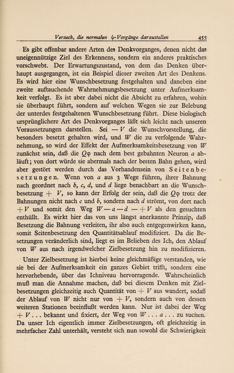 Es gibt offenbar andere Arten des Denkvorganges, denen nicht das uneigennützige Ziel des Erkennens, sondern ein anderes praktisches vorschwebt. Der Erwartungszustand, von dem das Denken über¬ haupt ausgegangen, ist ein Beispiel dieser zweiten Art des Denkens. Es wird hier eine Wunschbesetzung festgehalten und daneben eine zweite auftauchende Wahmehmungsbesetzung unter Aufmerksam¬ keit verfolgt. Es ist aber dabei nicht die Absicht zu erfahren, wohin sie überhaupt führt, sondern auf welchen Wegen sie zur Belebung der unterdes festgehaltenen Wunschbesetzung führt. Diese biologisch ursprünglichere Art des Denkvorganges läßt sich leicht nach unseren Voraussetzungen darstellen. Sei — V die Wunschvorstellung, die besonders besetzt gehalten wird, und W die zu verfolgende Wahr¬ nehmung, so wird der Effekt der Aufmerksamkeitsbesetzung von W zunächst sein, daß die <29 nach dem best gebahnten Neuron a ab¬ läuft ; von dort würde sie abermals nach der besten Bahn gehen, wird aber gestört werden durch das Vorhandensein von Seitenbe¬ setzungen. Wenn von a aus 3 Wege führen, ihrer Bahnung nach geordnet nach h3 c, d} und d hege benachbart an die Wunsch¬ besetzung + F, so kann der Erfolg der sein, daß die Qy trotz der Bahnungen nicht nach c und b3 sondern nach d strömt, von dort nach + F und somit den Weg W — a — d-j-F als den gesuchten enthüllt. Es wirkt hier das von uns längst anerkannte Prinzip, daß Besetzung die Bahnung verleiten, ihr also auch entgegenwirken kann, somit Seitenbesetzung den Quantitätsablauf modifiziert. Da die Be¬ setzungen veränderlich sind, liegt es im Belieben des Ich, den Ablauf von W aus nach irgendwelcher Zielbesetzung hin zu modifizieren. Unter Zielbesetzung ist hierbei keine gleichmäßige verstanden, wie sie bei der Aufmerksamkeit ein ganzes Gebiet trifft, sondern eine hervorhebende, über das Ichniveau hervorragende. Wahrscheinlich muß man die Annahme machen, daß bei diesem Denken mit Ziel¬ besetzungen gleichzeitig auch Quantität von -f- F aus wandert, sodaß der Ablauf von W nicht nur von + F, sondern auch von dessen weiteren Stationen beeinflußt werden kann. Nur ist dabei der Weg -f F. . . bekannt und fixiert, der Weg von W... a ... zu suchen. Da unser Ich eigentlich immer Zielbesetzungen, oft gleichzeitig in mehrfacher Zahl unterhält, versteht sich nun sowohl die Schwierigkeit