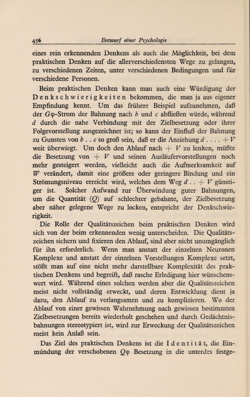 eines rein erkennenden Denkens als auch die Möglichkeit, bei dem praktischen Denken auf die allerverschiedensten Wege zu gelangen, zu verschiedenen Zeiten, unter verschiedenen Bedingungen und für verschiedene Personen. Beim praktischen Denken kann man auch eine Würdigung der Denkschwierigkeiten bekommen, die man ja aus eigener Empfindung kennt. Um das frühere Beispiel aufzunehmen, daß der G 9-Strom der Bahnung nach b und c abfließen würde, während d durch die nahe Verbindung mit der Zielbesetzung oder ihrer Folgevorstellung ausgezeichnet ist; so kann der Einfluß der Bahnung zu Gunsten von b . . c so groß sein, daß er die Anziehung d . . . . -j- V weit überwiegt. Um doch den Ablauf nach + V zu lenken, müßte die Besetzung von + V und seinen Ausläufervorstellungen noch mehr gesteigert werden, vielleicht auch die Aufmerksamkeit auf W verändert, damit eine größere oder geringere Bindung und ein Strömungsniveau erreicht wird, welches dem Weg d . . + V günsti¬ ger ist. Solcher Aufwand zur Überwindung guter Bahnungen, um die Quantität (Q) auf schlechter gebahnte, der Zielbesetzung aber näher gelegene Wege zu locken, entspricht der Denkschwie¬ rigkeit. Die Rolle der Qualitätszeichen beim praktischen Denken wird sich von der beim erkennenden wenig unterscheiden. Die Qualitäts¬ zeichen sichern und fixieren den Ablauf, sind aber nicht unumgänglich für ihn erforderlich. Wenn man anstatt der einzelnen Neuronen Komplexe und anstatt der einzelnen Vorstellungen Komplexe setzt, stößt man auf eine nicht mehr darstellbare Komplexität des prak¬ tischen Denkens und begreift, daß rasche Erledigung hier wünschens¬ wert wird. Während eines solchen werden aber die Qualitätszeichen meist nicht vollständig erweckt, und deren Entwicklung dient ja dazu, den Ablauf zu verlangsamen und zu komplizieren. Wo der Ablauf von einer gewissen Wahrnehmung nach gewissen bestimmten Zielbesetzungen bereits wiederholt geschehen und durch Gedächtnis¬ bahnungen stereotypiert ist, wird zur Erweckung der Qualitätszeichen meist kein Anlaß sein. Das Ziel des praktischen Denkens ist die Identität, die Ein¬ mündung der verschobenen 29 Besetzung in die unterdes festge-