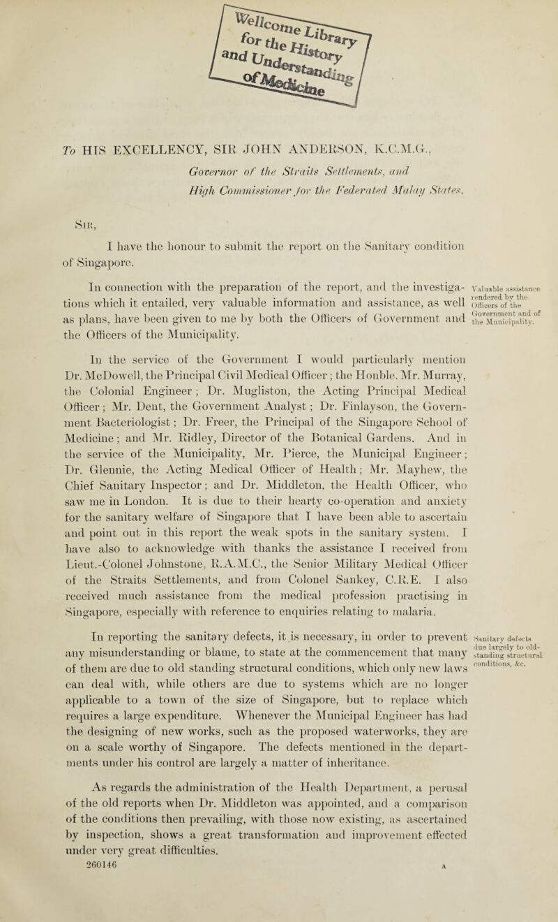 U/e/i, tI*m!Lbrary a«d (jj of. ^ders__ sto?y tao<Ul} To HIS EXCELLENCY, SIR JOHN ANDERSON, Iv.C.M.G., Governor of the Straits Settlements, and High Commissioner /or the Federated Malay States. Sir, I have the honour to submit the report on the Sanitary condition of Singapore. In connection with the preparation of the report, and the investiga¬ tions which it entailed, very valuable information and assistance, as well as plans, have been given to me by both the Officers of Government and the Officers of the Municipality. In the service of the Government I would particularly mention Dr. McDowell, the Principal Civil Medical Officer; the Honble. Mr. Murray, the Colonial Engineer; Dr. Mugliston, the Acting Principal Medical Officer; Mr. Dent, the Government Analyst; Dr. Finlayson, the Govern¬ ment Bacteriologist; Dr. Freer, the Principal of the Singapore School of Medicine; and Mr. Ridley, Director of the Botanical Gardens. And in the service of the Municipality, Mr. Pierce, the Municipal Engineer; Dr. Glennie, the Acting Medical Officer of Health; Mr. Mayhew, the Chief Sanitary Inspector; and Dr. Middleton, the Health Officer, who saw me in London. It is due to their hearty co-operation and anxiety for the sanitary welfare of Singapore that I have been able to ascertain and point out in this report the weak spots in the sanitary system. I have also to acknowledge with thanks the assistance I received from Lieut.-Colonel Johnstone, R.A.M.C., the Senior Military Medical Officer of the Straits Settlements, and from Colonel Sankey, C.R.E. I also received much assistance from the medical profession practising in Singapore, especially with reference to enquiries relating to malaria. In reporting the sanitary defects, it is necessary, in order to prevent any misunderstanding or blame, to state at the commencement that many of them are due to old standing structural conditions, which only new laws can deal with, while others are due to systems which are no longer applicable to a town of the size of Singapore, but to replace which requires a large expenditure. Whenever the Municipal Engineer has had the designing of new works, such as the proposed waterworks, they are on a scale worthy of Singapore. The defects mentioned in the depart¬ ments under his control are largely a matter of inheritance. As regards the administration of the Health Department, a perusal of the old reports when Dr. Middleton was appointed, and a comparison of the conditions then prevailing, with those now existing, as ascertained by inspection, shows a great transformation and improvement effected under very great difficulties. 260146 a Valuable assistance rendered by the Officers of the Government and of the Municipality. Sanitary defects due largely to old- standing structural conditions, &c.