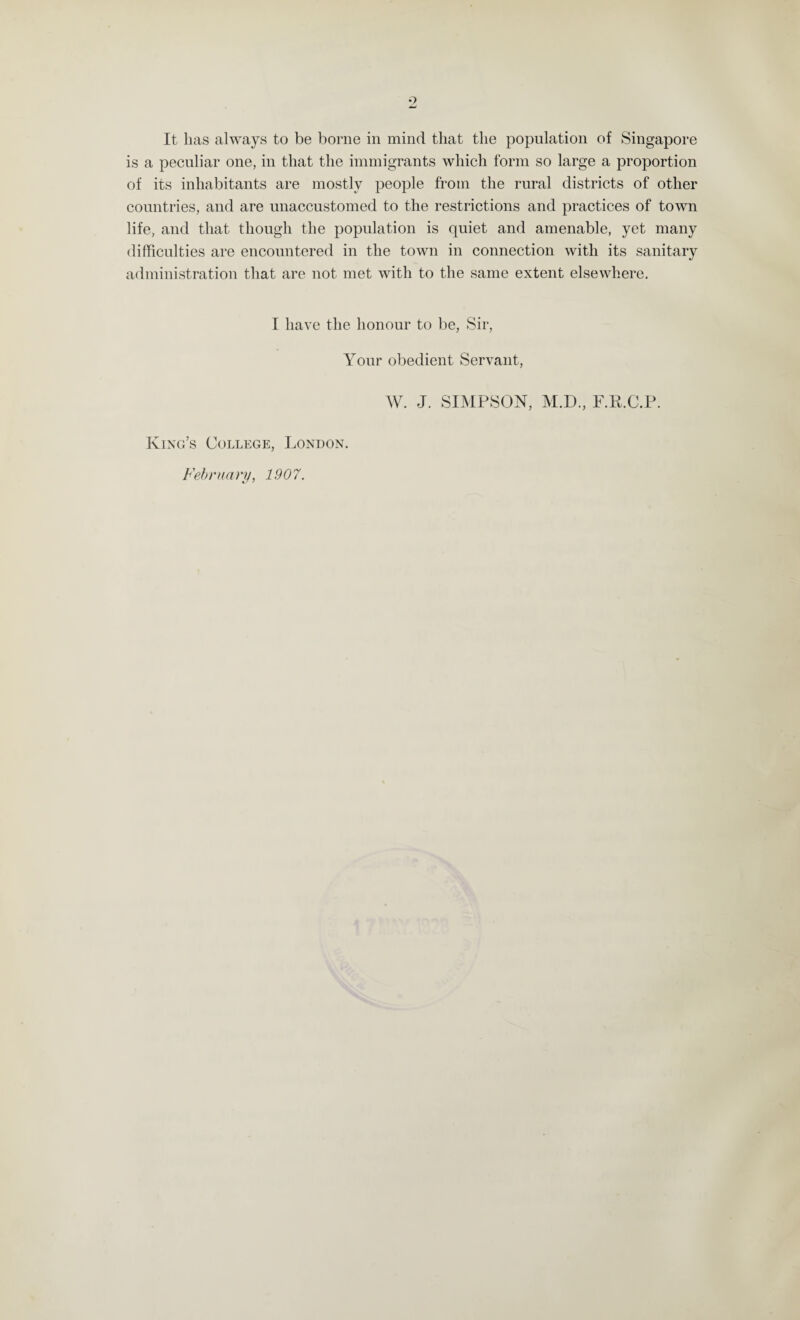 9 It lias always to be borne in mind that the population of Singapore is a peculiar one, in that the immigrants which form so large a proportion of its inhabitants are mostly people from the rural districts of other countries, and are unaccustomed to the restrictions and practices of town life, and that though the population is quiet and amenable, yet many difficulties are encountered in the town in connection with its sanitary administration that are not met with to the same extent elsewhere. I have the honour to be, Sir, Your obedient Servant, King’s College, London. February, 1907. W. J. SIMPSON, M.D., F.R.C.P.