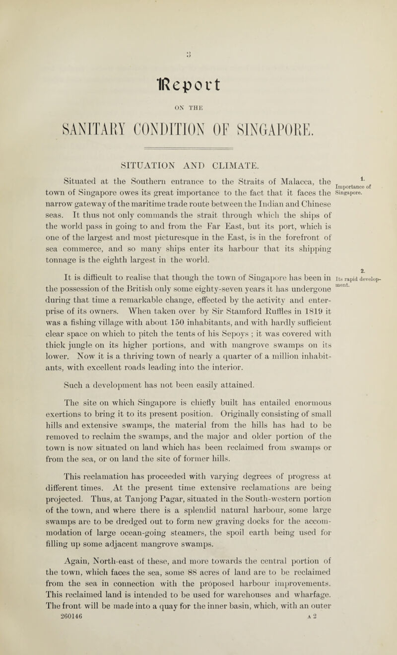 IReport ON THE SANITARY CONDITION OF SINGAPORE. SITUATION AND CLIMATE. Situated at the Southern entrance to the Straits of Malacca, the 1- Importance of town of Singapore owes its great importance to the fact that it faces the Singapore, narrow gateway of the maritime trade route between the Indian and Chinese seas. It thus not only commands the strait through which the ships of the world pass in going to and from the Far East, but its port, which is one of the largest and most picturesque in the East, is in the forefront of sea commerce, and so many ships enter its harbour that its shipping tonnage is the eighth largest in the world. 2. It is difficult to realise that though the town of Singapore has been in Its rapid develop- the possession of the British only some eighty-seven years it has undergone ment‘ during that time a remarkable change, effected by the activity and enter¬ prise of its owners. When taken over by Sir Stamford Ruffles in 1819 it was a fishing village with about 150 inhabitants, and with hardly sufficient clear space on which to pitch the tents of his Sepoys ; it was covered with thick jungle on its higher portions, and with mangrove swamps on its lower. Now it is a thriving town of nearly a quarter of a million inhabit¬ ants, with excellent roads leading into the interior. Such a development has not been easily attained. The site on which Singapore is chiefly built has entailed enormous exertions to bring it to its present position. Originally consisting of small hills and extensive swamps, the material from the hills has had to be removed to reclaim the swamps, and the major and older portion of the town is now situated on land which has been reclaimed from swamps or from the sea, or on land the site of former hills. This reclamation has proceeded with varying degrees of progress at different times. At the present time extensive reclamations are being projected. Thus, at Tanjong Pagar, situated in the South-western portion of the town, and where there is a splendid natural harbour, some large swamps are to be dredged out to form new graving docks for the accom¬ modation of large ocean-going steamers, the spoil earth being used for filling up some adjacent mangrove swamps. Again, North-east of these, and more towards the central portion of the town, which faces the sea, some 88 acres of land are to be reclaimed from the sea in connection with the proposed harbour improvements. This reclaimed land is intended to be used for warehouses and wharfage. The front will be made into a quay for the inner basin, which, with an outer 260146 a 2