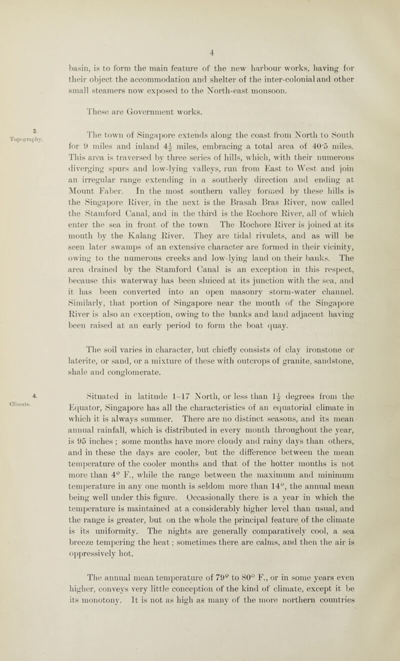 3. Topography. 4. Climate. basin, is to form the main feature of the new harbour works, having for their object the accommodation and shelter of the inter-colonial and other small steamers now exposed to the North-east monsoon. These are Government works. The town of Singapore extends along the coast from North to South for 9 miles and inland 44 miles, embracing a total area of 40*5 miles. This area is traversed by three series of hills, which, with their numerous diverging spurs and low-lying valleys, run from East to West and join an irregular range extending in a southerly direction and ending at Mount Faber. In the most southern valley formed by these hills is the Singapore River, in the next is the Brasali Bras River, now called the Stamford Canal, and in the third is the Rocliore River, all of which enter the sea in front of the town. The Rocliore River is joined at its mouth by the Kalang River. They are tidal rivulets, and as will be seen later swamps of an extensive character are formed in their vicinity, owing to tiie numerous creeks and low-lying land on their banks. The area drained by the Stamford Canal is an exception in this respect, because this waterway has been sluiced at its junction with the sea, and it has been converted into an open masonry storm-water channel. Similarly, that portion of Singapore near the mouth of the Singapore River is also an exception, owing to the banks and land adjacent having been raised at an early period to form the boat quay. The soil varies in character, but chiefly consists of clay ironstone or laterite, or sand, or a mixture of these with outcrops of granite, sandstone, shale and conglomerate. Situated in latitude 1-17 North, or less than 1^ degrees from the Equator, Singapore has all the characteristics of an equatorial climate in which it is alwavs summer. There are no distinct seasons, and its mean annual rainfall, which is distributed in every month throughout the year, is 95 inches ; some months have more cloudy and rainy days than others, and in these the days are cooler, but the difference between the mean temperature of the cooler months and that of the hotter months is not more than 4° F., while the range between the maximum and minimum temperature in any one month is seldom more than 14°, the annual mean being well under this figure. Occasionally there is a year in which the temperature is maintained at a considerably higher level than usual, and the range is greater, but on the whole the principal feature of the climate is its uniformity. The nights are generally comparatively cool, a sea breeze tempering the heat; sometimes there are calms, and then the air is oppressively hot. The annual mean temperature of 79° to 80° F., or in some years even higher, conveys very little conception of the kind of climate, except it be its monotonv. It is not as high as many of the more northern countries