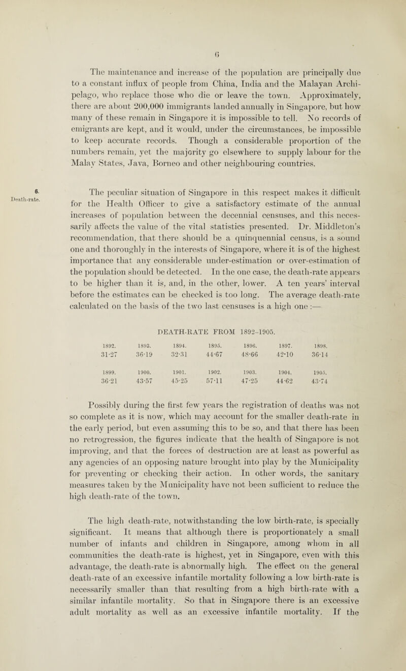 Death-rate. () The maintenance and increase of the population are principally due to a constant influx of people from China, India and the Malayan Archi¬ pelago, who replace those who die or leave the town. Approximately, there are about 200,000 immigrants landed annually in Singapore, but how many of these remain in Singapore it is impossible to tell. No records of emigrants are kept, and it would, under the circumstances, be impossible to keep accurate records. Though a considerable proportion of the numbers remain, yet the majority go elsewhere to supply labour for the Malay States, Java, Borneo and other neighbouring countries. The peculiar situation of Singapore in this respect makes it difficult for the Health Officer to give a satisfactory estimate of the annual increases of population between the decennial censuses, and this neces¬ sarily affects the value of the vital statistics presented. Dr. Middleton’s recommendation, that there should be a quinquennial census, is a sound one and thoroughly in the interests of Singapore, where it is of the highest importance that any considerable under-estimation or over-estimation of the population should be detected. In the one case, the death-rate appears to be higher than it is, and, in the other, lower. A ten years’ interval before the estimates can be checked is too long. The average death-rate calculated on the basis of the two last censuses is a high one:— o DEATH-RATE FROM 1892-1905. 1892. 1893. 1894. 1895. 1896. 1897. 1898. 31-27 36-19 32-31 44-67 48-66 42-10 36-14 1899. 1900. 1901. 1902. 1903. 1904. 1905. 36-21 43-57 45-25 57-11 47-25 44-62 43-74 Possibly during the first few years the registration of deaths was not so complete as it is now, which may account for the smaller death-rate in the early period, but even assuming this to be so, and that there has been no retrogression, the figures indicate that the health of Singapore is not improving, and that the forces of destruction are at least as powerful as any agencies of an opposing nature brought into play by the Municipality for preventing or checking their action. In other words, the sanitary measures taken by the Municipality have not been sufficient to reduce the high death-rate of the town. The high death-rate, notwithstanding the low birth-rate, is specially significant. It means that although there is proportionately a small number of infants and children in Singapore, among whom in all communities the death-rate is highest, yet in Singapore, even with this advantage, the death-rate is abnormally high. The effect on the general death-rate of an excessive infantile mortality following a low birth-rate is necessarily smaller than that resulting from a high birth-rate with a similar infantile mortality. So that in Singapore there is an excessive adult mortality as well as an excessive infantile mortality. If the