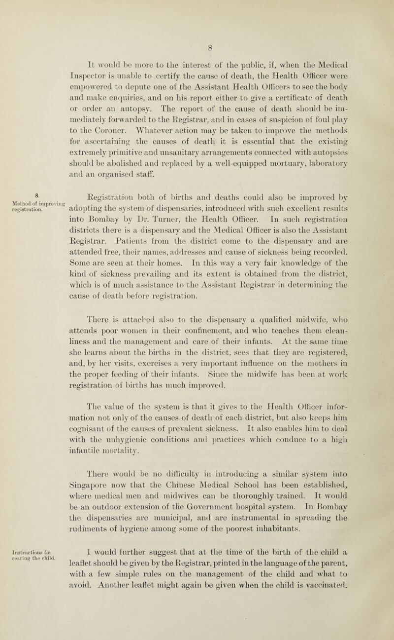 8. Method of improving registration. Instructions for rearing the child. It would be more to the interest of the public, if, when the Medical Inspector is unable to certify the cause of death, the Healtli Officer were empowered to depute one of the Assistant Health Officers to see the body and make enquiries, and on his report either to give a certificate of death or order an autopsy. The report of the cause of death should be im¬ mediately forwarded to the Registrar, and in cases of suspicion of foul play to the Coroner. Whatever action may be taken to improve the methods for ascertaining the causes of death it is essential that the existing extremely primitive and unsanitary arrangements connected with autopsies should be abolished and replaced by a well-equipped mortuary, laboratory and an organised staff. Registration both of births and deaths could also be improved by adopting the system of dispensaries, introduced with such excellent results into Bombay by Dr. Turner, the Health Officer. In such registration districts there is a dispensary and the Medical Officer is also the Assistant Registrar. Patients from the district come to the dispensary and are attended free, their names, addresses and cause of sickness being recorded. Some are seen at their homes. In this way a very fair knowledge of the kind of sickness prevailing and its extent is obtained from the district, which is of much assistance to the Assistant Registrar in determining the cause of death before registration. There is attached also to the dispensary a qualified midwife, who attends poor women in their confinement, and who teaches them clean¬ liness and the management and care of their infants. At the same time she learns about the births in the district, sees that they are registered, and, by her visits, exercises a very important influence on the mothers in the proper feeding of their infants. Since the midwife has been at work registration of births has much improved. The value of the system is that it gives to the Health Officer infor¬ mation not only of the causes of death of each district, but also keeps him cognisant of the causes of prevalent sickness. It also enables him to deal with the unhygienic conditions and practices which conduce to a high infantile mortality. There would be no difficulty in introducing a similar system into Singapore now that the Chinese Medical School has been established, where medical men and mid wives can be thoroughly trained. It would be an outdoor extension of the Government hospital system. In Bombay the dispensaries are municipal, and are instrumental in spreading the rudiments of hygiene among some of the poorest inhabitants. I would further suggest that at the time of the birth of the child a leaflet should be given by the Registrar, printed in the language of the parent, with a few simple rules on the management of the child and what to avoid. Another leaflet might again be given when the child is vaccinated.