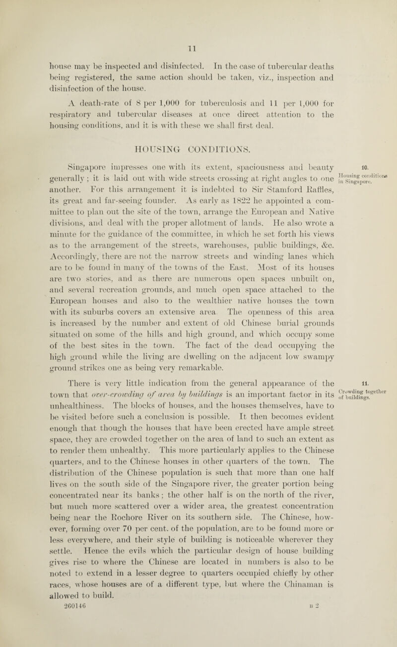 house may be inspected and disinfected. In the case of tubercular deaths being registered, the same action should be taken, viz., inspection and disinfection of the house. A death-rate of 8 per 1,000 for tuberculosis and 11 per 1,000 for respiratory and tubercular diseases at once direct attention to the housing conditions, and it is with these we shall first deal. HOUSING CONDITIONS. Singapore impresses one with its extent, spaciousness and beauty generally ; it is laid out with wide streets crossing at right angles to one another. For this arrangement it is indebted to Sir Stamford Dailies, its great and far-seeing founder. As early as 1822 he appointed a com¬ mittee to plan out the site of the town, arrange the European and Native divisions, and deal with the proper allotment of lands. He also wrote a minute for the guidance of the committee, in which he set forth his views as to the arrangement of the streets, warehouses, public buildings, &c. Accordingly, there are not the narrow streets and winding lanes which are to be found in many of the towns of the East. Most of its houses are two stories, and as there are numerous open spaces unbuilt on, and several recreation grounds, and much open space attached to the European houses and also to the wealthier native houses the town with its suburbs covers an extensive area. The openness of this area is increased by the number and extent of old Chinese burial grounds situated on some of the hills and high ground, and which occupy some of the best sites in the town. The fact of the dead occupying the high ground while the living are dwelling on the adjacent low swampy ground strikes one as being very remarkable. There is very little indication from the general appearance of the town that over-crowding of area by buildings is an important factor in its unhealthiness. The blocks of houses, and the houses themselves, have to be visited before such a conclusion is possible. It then becomes evident enough that though the houses that have been erected have ample street space, they are crowded together on the area of land to such an extent as to render them unhealthy. This more particularly applies to the Chinese quarters, and to the Chinese houses in other quarters of the town. The distribution of the Chinese population is such that more than one half lives on the south side of the Singapore river, the greater portion being concentrated near its banks; the other half is on the north of the river, but much more scattered over a wider area, the greatest concentration being near the Rochore River on its southern side. The Chinese, how¬ ever, forming over 70 per cent, of the population, are to be found more or less everywhere, and their style of building is noticeable wherever they settle. Hence the evils which the particular design of house building eives rise to where the Chinese are located in numbers is also to be noted to extend in a lesser degree to quarters occupied chiefly by other races, whose houses are of a different type, but where the Chinaman is allowed to build. 260146 b 2 10. Housing conditions in Singapore. 11. Crowding together of buildings.