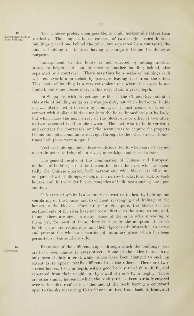12. The Chinese mode of house building. 13. Illustration The Chinese prefer, when possible, to build horizontally rather than vertically. The simplest house consists of two single storied huts or buildings placed one behind the other, but separated by a courtyard, the hut or building in the rear having a courtyard behind for domestic purposes. Enlargement of the house is not effected by adding another storey to heighten it, but by erecting another building behind, also separated by a courtyard. There may thus be a series of buildings each with courtyards approached by passages leading one from the other. This mode of building is a very convenient one where the space is not limited, and some houses may, in this way, attain a great depth. In Singapore, with its rectangular blocks, the Chinese have adopted this style of building as far as it was possible, but when horizontal build¬ ing was obstructed at the rear by coming, as it must, sooner or later, in contact with similar additions made to the house immediately at its back, but which faces the next street of the block, one or other of two alter¬ natives presented itself to the owner. The first was to build vertically and contract the courtyards, and the second was to acquire the property behind and get a communication right through to the other street. Some¬ times both plans were adopted. Vertical building, under these conditions, tends, when carried beyond a certain point, to bring about a very unhealthy condition of affairs. The general results of this combination of Chinese and European methods of building is that, on the south side of the river, which is essen¬ tially the Chinese quarter, both narrow and wide blocks are filled up, and packed with buildings, which, in the narrow blocks, form back-to-back houses, and, in the wider blocks, congeries of buildings abutting one upon another. This state of affairs is absolutely destructive to healthy lighting and ventilating of the houses, and to efficient scavenging and drainage of the houses in the blocks. Fortunately for Singapore, the blocks on the northern side of the river have not been affected to the same extent, and, though there are signs in many places of the same evils spreading to them, yet, for most of them, there is time, by the adoption of proper building laws and regulations, and their rigorous administration, to arrest and prevent the wholesale creation of insanitary areas which has been permitted on the southern side. Examples of the different stages through which the buildings pass are to be seen almost in every street. Some of the older houses have only been slightly altered, while others have been changed to such an extent as to appear totally different from the others. There are two- storied houses, 40 ft. in depth, with a good back yard of 30 to 40 ft., and separated from their neighbours by a wall of 7 or 8 ft. in height. There are other similar houses in which the back yard has been partially covered over with a tiled roof at the sides and at the back, leaving a courtyard open to the sky measuring 15 to 20 or more feet from back to front, and