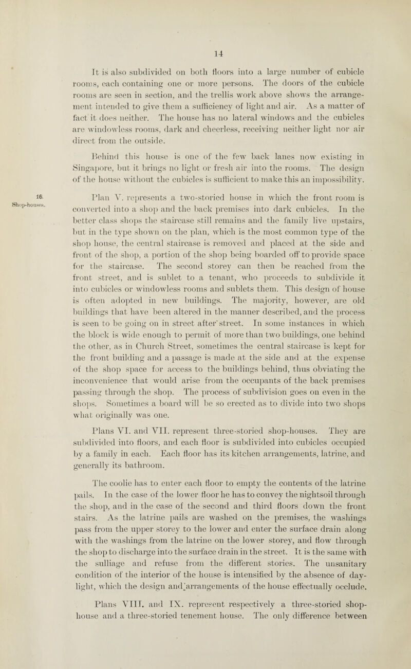 14 16 Shop-houses* It is also subdivided on both doors into a large number of cubicle rooms, each containing one or more persons. The doors of the cubicle rooms are seen in section, and the trellis work above shows the arrange¬ ment intended to give them a sufficiency of light and air. As a matter of fact it does neither. The house has no lateral windows and the cubicles are windowless rooms, dark and cheerless, receiving neither light nor air direct from the outside. Behind this house is one of the few back lanes now existing in Singapore, but it brings no light or fresh air into the rooms. The design of the house without the cubicles is sufficient to make this an impossibility. Plan V. represents a two-storied house in which the front room is converted into a shop and the back premises into dark cubicles. In the better class shops the staircase still remains and the family live upstairs, but in the type shown on the plan, which is the most common type of the shop house, the central staircase is removed and placed at the side and front of the shop, a portion of the shop being boarded off to provide space for the staircase. The second storey can then be reached from the front street, and is sublet to a tenant, who proceeds to subdivide it into cubicles or windowless rooms and sublets them. This design of house is often adopted in new buildings. The majority, however, are old buildings that have been altered in the manner described, and the process is seen to be going on in street after' street. In some instances in which the block is wide enough to permit of more than two buildings, one behind the other, as in Church Street, sometimes the central staircase is kept for the front building and a passage is made at the side and at the expense of the shop space for access to the buildings behind, thus obviating the inconvenience that would arise from the occupants of the back premises passing through the shop. The process of subdivision goes on even in the shops. Sometimes a board will be so erected as to divide into two shops what originally was one. o J Plans VI. and VII. represent three-storied shop-houses. They are subdivided into floors, and each floor is subdivided into cubicles occupied by a family in each. Each floor has its kitchen arrangements, latrine, and generally its bathroom. The coolie has to enter each floor to empty the contents of the latrine pails. In the case of the lower floor he has to convey the niglitsoil through the shop, and in the case of the second and third floors down the front stairs. As the latrine pails are washed on the premises, the washings pass from the upper storey to the lower and enter the surface drain along with the washings from the latrine on the lower storey, and How through the shop to discharge into the surface drain in the street. It is the same with the sulliage and refuse from the different stories. The unsanitary condition of the interior of the house is intensified by the absence of day¬ light, which the design amParrangements of the house effectually occlude. Plans VIII. and IX. represent respectively a three-storied shop- house and a three-storied tenement house. The only difference between