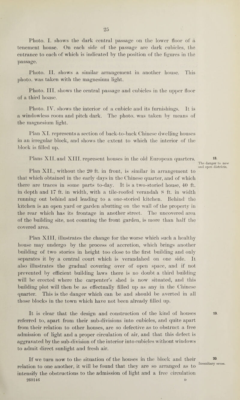 tenement house. On each side of the passage are dark cubicles, the entrance to each of which is indicated by the position of the figures in the passage. Photo. II. shows a similar arrangement in another house. This photo, was taken with the magnesium light. Photo. III. shows the central passage and cubicles in the upper floor of a third house. Photo. IV. shows the interior of a cubicle and its furnishings. It is Cj a windowless room and pitch dark. The photo, was taken by means of the magnesium light. Plan XI. represents a section of back-to-back Chinese dwelling houses in an irregular block, and shows the extent to which the interior of the block is filled up. Plans XII. and XIII. represent houses in the old European quarters. Plan XII., without the 20 ft. in front, is similar in arrangement to that which obtained in the early days in the Chinese quarter, and of which there are traces in some parts to-day. It is a two-storied house, 40 ft. in depth and 17 ft. in width, with a tile-roofed verandah 8 ft. in width running out behind and leading to a one-storied kitchen. Behind the kitchen is an open yard or garden abutting on the wall of the property in the rear which has its frontage in another street. The uncovered area of the building site, not counting the front garden, is more than half the covered area. Plan XIII. illustrates the change for the worse which such a healthy house may undergo by the process of accretion, which brings another building of two stories in height too close to the first building and only separates it by a central court which is verandahed on one side. It also illustrates the gradual covering over of open space, and if not prevented by efficient building laws there is no doubt a third building will be erected where the carpenter’s shed is now situated, and this building plot will then be as effectually filled up as any in the Chinese quarter. This is the danger which can be and should be averted in all those blocks in the town which have not been already filled up. It is clear that the design and construction of the kind of houses referred to, apart from their sub-divisions into cubicles, and quite apart from their relation to other houses, are so defective as to obstruct a free admission of light and a proper circulation of air, and that this defect is aggravated by the sub-division of the interior into cubicles without windows to admit direct sunlight and fresh air. If we turn now to the situation of the houses in the block and their relation to one another, it will be found that they are so arranged as to intensifv the obstructions to the admission of light and a free circulation 260146 d 18. The danger to new and open districts. 19. 20 Insanitary areas.