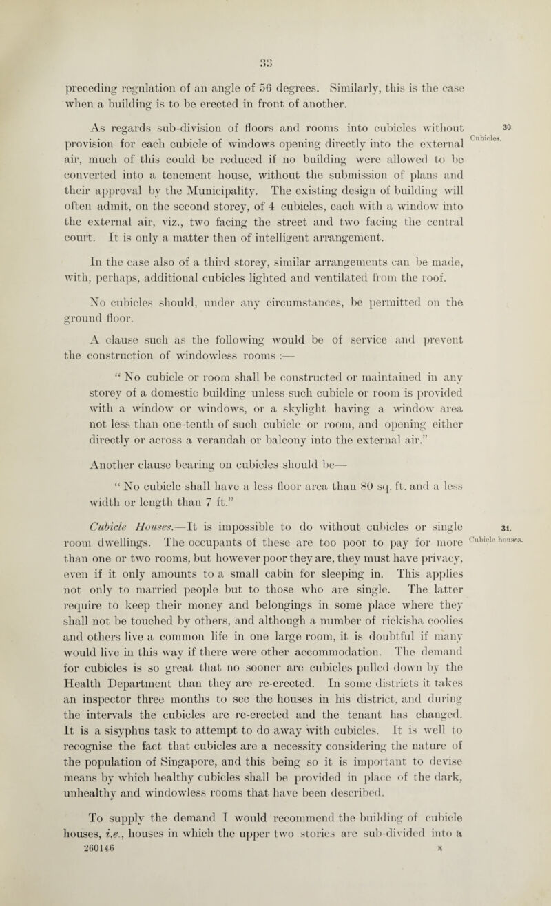 oo «>•> preceding regulation of an angle of 56 degrees. Similarly, this is the case when a building is to be erected in front of another. As regards sub-division of floors and rooms into cubicles without provision for each cubicle of windows opening directly into the external air, much of this could be reduced if no building were allowed to be converted into a tenement house, without the submission of plans and their approval bv the Municipality. The existing design of building will often admit, on the second storey, of 4 cubicles, each with a window into the external air, viz., two facing the street and two facing the central court. It is only a matter then of intelligent arrangement. In the case also of a third storey, similar arrangements can be made, with, perhaps, additional cubicles lighted and ventilated from the roof. No cubicles should, under any circumstances, be permitted on the ground floor. o A clause such as the following would be of service and prevent the construction of windowless rooms :— “No cubicle or room shall be constructed or maintained in any storey of a domestic building unless such cubicle or room is provided with a window or windows, or a skylight having a window area not less than one-tenth of such cubicle or room, and opening either directly or across a verandah or balcony into the external air.” Another clause bearing on cubicles should be— “No cubicle shall have a less floor area than 80 sq. ft. and a less width or length than 7 ft.” Cubicle Houses.—It is impossible to do without cubicles or single room dwellings. The occupants of these are too poor to pay for more than one or two rooms, but however poor they are, they must have privacy, even if it only amounts to a small cabin for sleeping in. This applies not only to married people but to those who are single. The latter require to keep their money and belongings in some place where they shall not be touched by others, and although a number of rickisha coolies and others live a common life in one large room, it is doubtful if many would live in this way if there were other accommodation. The demand for cubicles is so great that no sooner are cubicles pulled down by the Health Department than they are re-erected. In some districts it takes an inspector three months to see the houses in his district, and during the intervals the cubicles are re-erected and the tenant has changed. It is a sisyphus task to attempt to do away with cubicles. It is well to recognise the fact that cubicles are a necessity considering the nature of the population of Singapore, and this being so it is important to devise means by which healthy cubicles shall be provided in place of the dark, unhealthy and windowless rooms that have been described. To supply the demand I would recommend the building of cubicle houses, i.e., houses in which the upper two stories are sub-divided into a 260146 K 30. Cubicles. 31. Cubicle houses.
