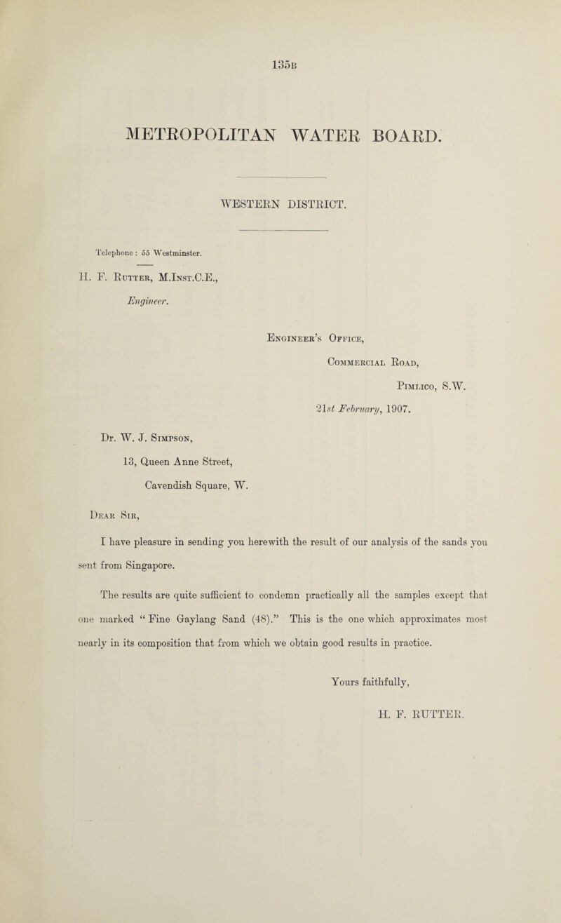 METROPOLITAN WATER BOARD. WESTERN DISTRICT. Telephone : 55 Westminster. H. F. Rutter, M.Inst.C.E., Engineer. Engineer’s Office, Commercial Road, Pimlico, S.W. 21 st February, 1907. Dr. W. J. Simpson, 13, Queen Anne Street, Cavendish Square, W. Dear Sir, I have pleasure in sending you herewith the result of our analysis of the sands you sent from Singapore. The results are quite sufficient to condemn practically all the samples except thai one marked “ Fine Graylang Sand (48).” This is the one which approximates most nearly in its composition that from which we obtain good results in practice. Yours faithfully,