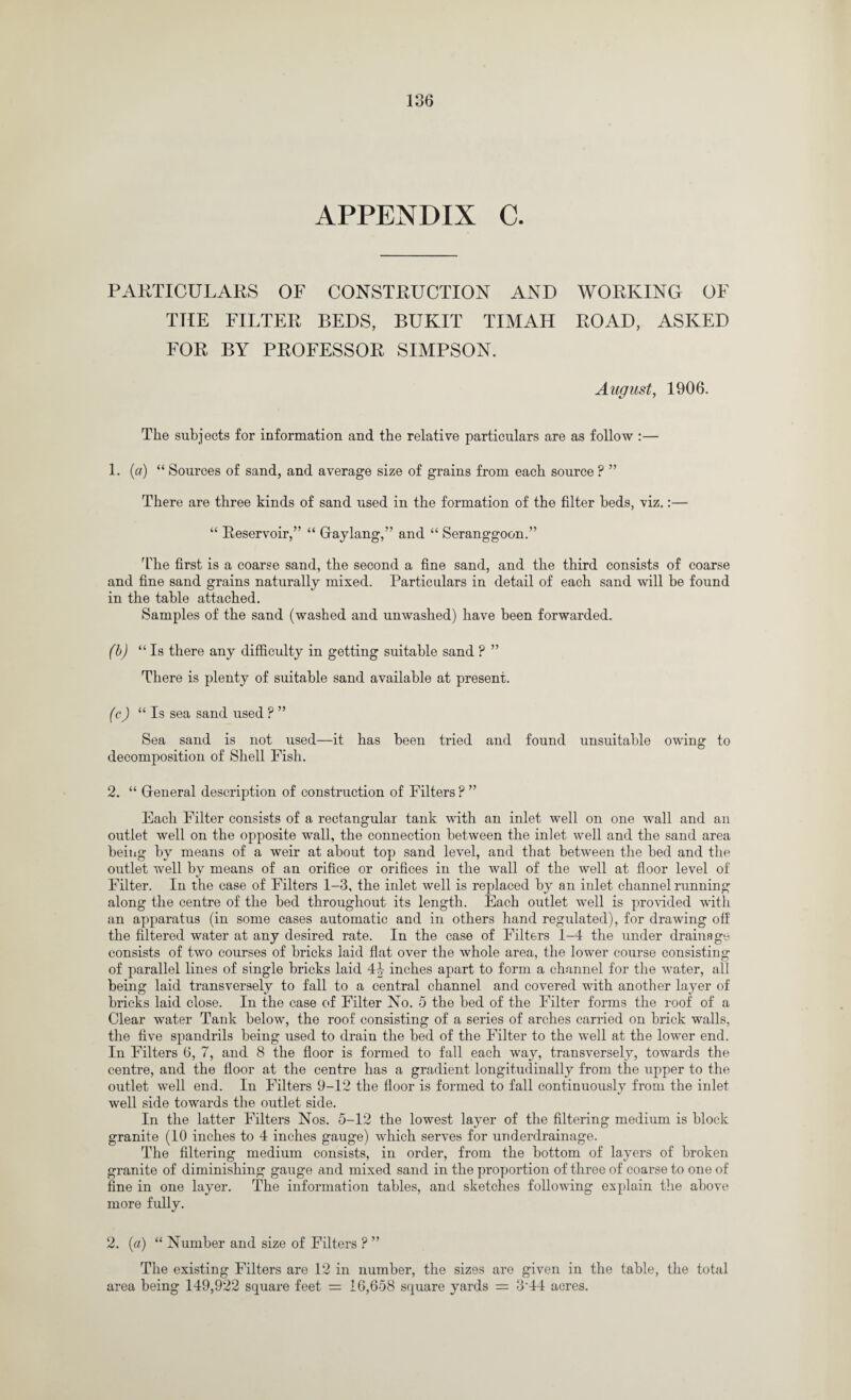 APPENDIX C. PARTICULARS OF CONSTRUCTION AND WORKING OF THE FILTER BEDS, BUKIT TIMAH ROAD, ASKED FOR BY PROFESSOR SIMPSON. August, 1906. The subjects for information and the relative particulars are as follow :— 1. (a) “ Sources of sand, and average size of grains from each source ? ” There are three kinds of sand used in the formation of the filter beds, viz.:— “ Reservoir,” “ Gaylang,” and “ Seranggoon.” The first is a coarse sand, the second a fine sand, and the third consists of coarse and fine sand grains naturally mixed. Particulars in detail of each sand will he found in the table attached. Samples of the sand (washed and unwashed) have been forwarded. (b) “ Is there any difficulty in getting suitable sand P ” There is plenty of suitable sand available at present. (c) “ Is sea sand used ? ” Sea sand is not used—it has been tried and found unsuitable owing to decomposition of Shell Fish. 2. “ General description of construction of Filters ? ” Each Filter consists of a rectangular tank with an inlet well on one wall and an outlet well on the opposite wall, the connection between the inlet well and the sand area being by means of a weir at about top sand level, and that between the bed and the outlet well by means of an orifice or orifices in the wall of the well at floor level of Filter. In the case of Filters 1-3, the inlet well is replaced by an inlet channel running along the centre of the bed throughout its length. Each outlet well is provided with an apparatus (in some cases automatic and in others hand regulated), for drawing off the filtered water at any desired rate. In the case of Filters 1-4 the under drainage consists of two courses of bricks laid flat over the whole area, the lower course consisting of parallel lines of single bricks laid 44 inches apart to form a channel for the water, all being laid transversely to fall to a central channel and covered with another layer of bricks laid close. In the case of Filter No. 5 the bed of the Filter forms the roof of a Clear water Tank below, the roof consisting of a series of arches carried on brick walls, the five spandrils being used to drain the bed of the Filter to the well at the lower end. In Filters 6, 7, and 8 the floor is formed to fall each way, transversely, towards the centre, and the floor at the centre has a gradient longitudinally from the upper to the outlet well end. In Filters 9-12 the floor is formed to fall continuously from the inlet well side towards the outlet side. In the latter Filters Nos. 5-12 the lowest layer of the filtering medium is block granite (10 inches to 4 inches gauge) which serves for underdrainage. The filtering medium consists, in order, from the bottom of layers of broken granite of diminishing gauge and mixed sand in the proportion of three of coarse to one of fine in one layer. The information tables, and sketches following explain the above more fully. 2. (a) “ Number and size of Filters ? ” The existing Filters are 12 in number, the sizes are given in the table, the total area being 149,922 square feet = 16,658 square yards = 3'44 acres.