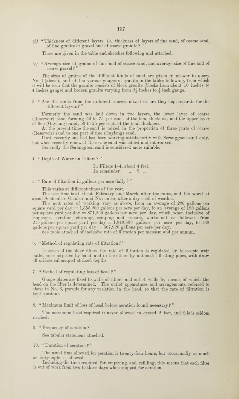 (b) “ Thickness of different layers, i.e., thickness of layers of fine sand, of coarse sand, of fine granite or gravel and of coarse granite ? ” These are given in the table and sketches following and attached. (c) “ Average size of grains of fine and of coarse sand, and average size of fine and of coarse gravel ? ” The sizes of grains of the different kinds of sand are given in answer to query No. 1 (above), and of the various gauges of granite in the tables following, from which it will be seen that the granite consists of block granite (blocks from about 10 inches to 4 inches gauge) and broken granite varying from 2| inches to J inch gauge. 3. “ Are the sands from the different sources mixed or are they kept separate for the different layers P ” Formerly the sand was laid down in two layers, the lower layer of coarse (Reservoir) sand forming 50 to 75 per cent, of the total thickness, and the upper layer of fine (Gaylang) sand, 50 to 25 per cent, of the total thickness. At the present time the sand is mixed in the proportion of three parts of coarse (Reservoir) sand to one part of fine (Gaylang) sand. Until recently one bed has been working satisfactorily with Seranggoon sand only, but when recently renewed Reservoir sand was added and intermixed. Generally the Seranggoon sand is considered more suitable. 4. “ Depth of Water on Filters ? ” In Filters 1-4, about 4 feet. In remainder ,, 2 „ 5. “ Rate of filtration in gallons per acre daily ? ” This varies at different times of the year. The best time is at about February and March, after the rains, and the worst at about September, October, and November, after a dry spell of weather. The nett rates of working vary as above, from an average of 280 gallons per square yard per day = 1,355,200 gallons per acre per day, to an average of 180 gallons per square yard per day = 871,200 gallons per acre per day, which, when inclusive of stoppages, aeration, cleaning, scraping and repairs, works out as follows:—from 215 gallons per square yard per day = 1,040,600 gallons per acre per day, to 138 gallons per square yard per day = 667,920 gallons per acre per day. See table attached of inclusive rate of filtration per mensem and per annum. 6. “ Method of regulating rate of filtration P ” In seven of the older filters the rate of filtration is regulated by telescopic weir outlet pipes adjusted by hand, and in the others by automatic floating pipes, with draw off orifices submerged at fixed depths. 7. “ Method of regulating loss of head ? ” Gauge plates are fixed to walls of filters and outlet wells by means of which the head on the filter is determined. The outlet apparatuses and arrangements, referred to above in No. 6, provide for any variation in the head, so that the rate of filtration is kept constant. 8. “ Maximum limit of loss of head before aeration found necessary ? ” The maximum head required is never allowed to exceed 2 feet, and this is seldom reached. 9. “ Frequency of aeration ? ” See tabular statement attached. 10. “ Duration of aeration ? ” The usual time allowed for aeration is twenty-four hours, but occasionally as much as forty-eight is allowed. Including the time required for emptying and refilling, this means that each filter is out of work from two to three days when stopped for aeration.