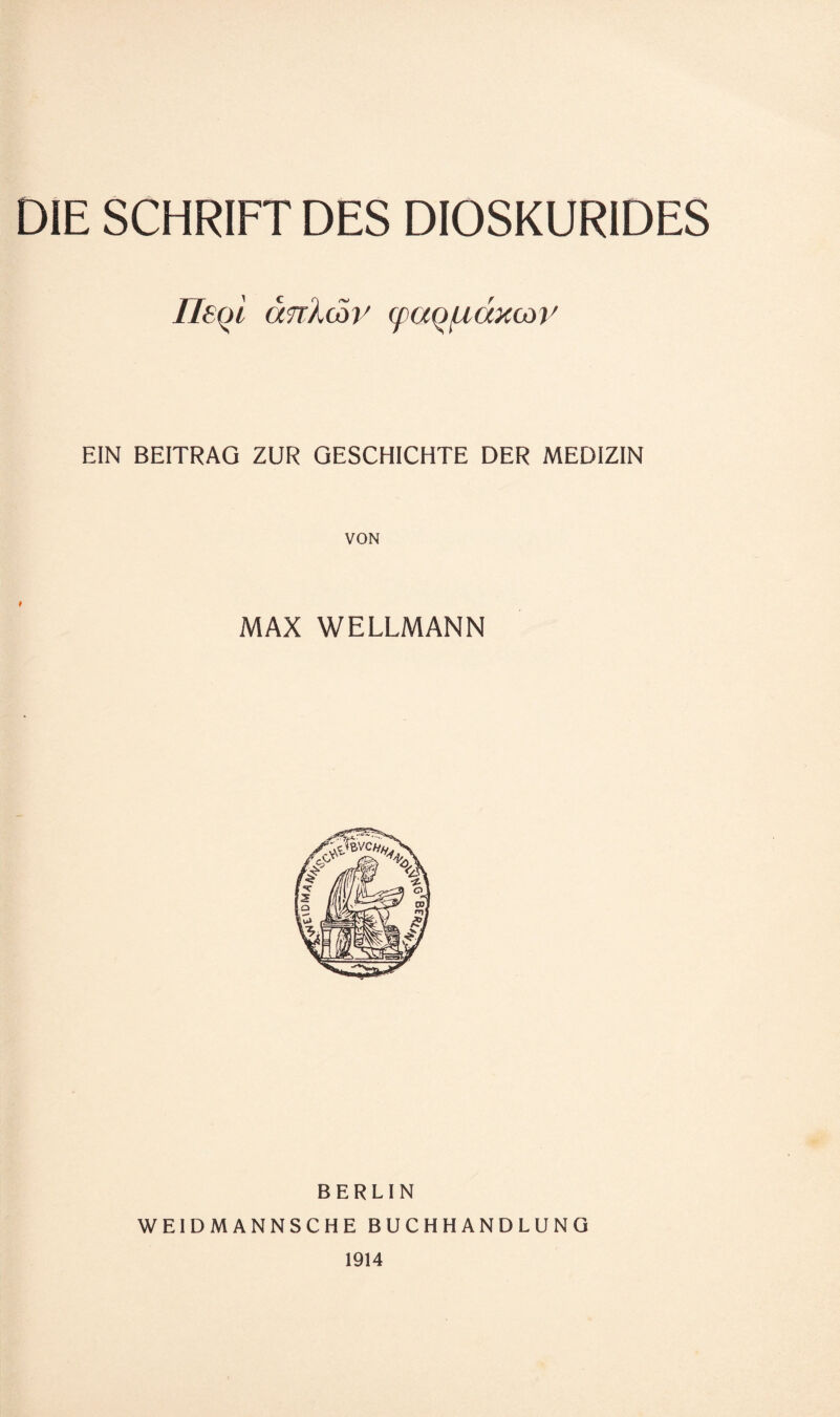 DIE SCHRIFT DES DIOSKURIDES lltol crnXcoi' (pao/ndxcov EIN BEITRAG ZUR GESCHICHTE DER MEDIZIN VON MAX WELLMANN BERLIN WEIDMANNSCHEBUCHHANDLUNG 1914