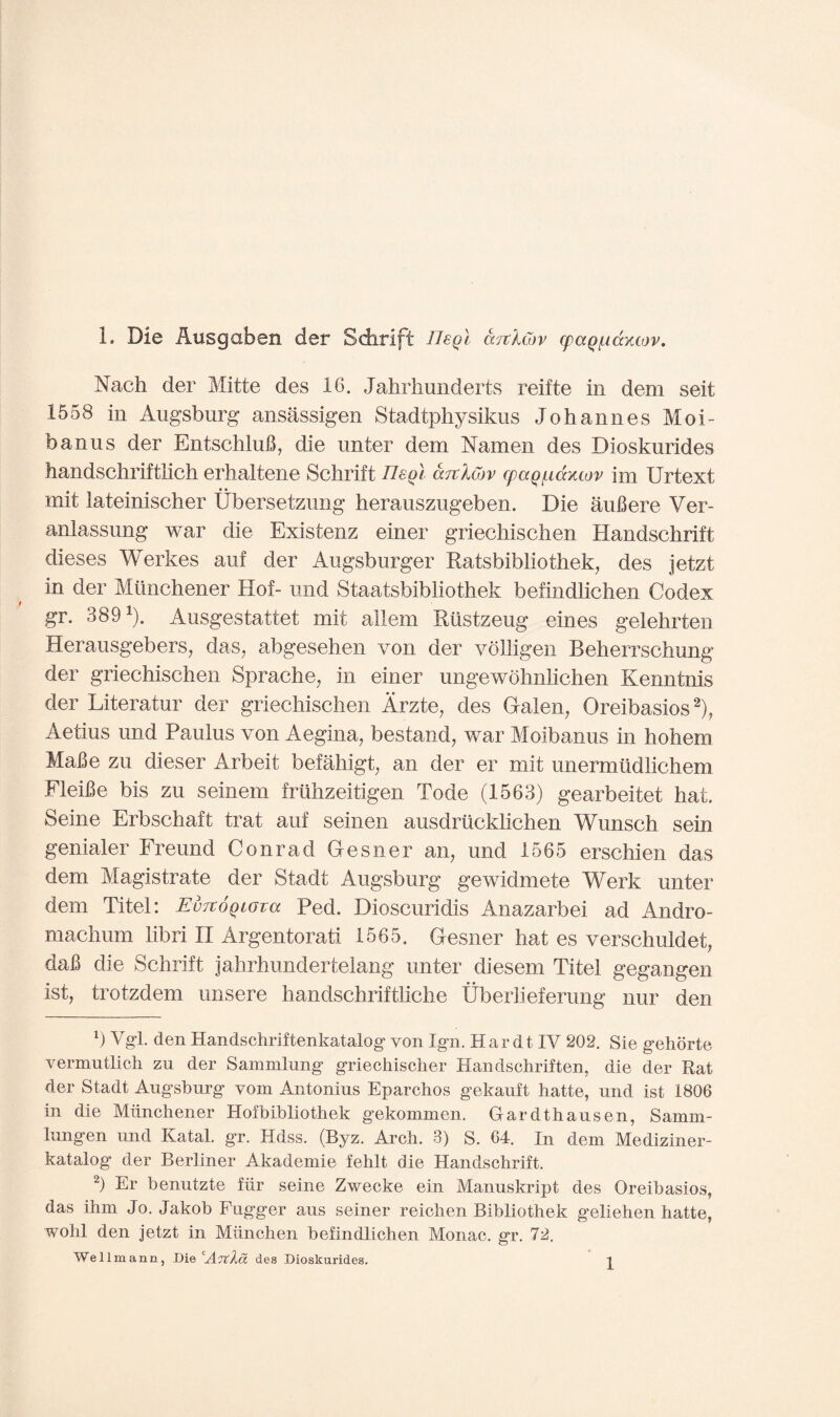 1. Die Ausgaben der Sdirift Ileql arckCov cpaQ/uccxtov. Nach der Mitte des 16. Jahrhunderts reifte in dem seit 1558 in Augsburg ansassigen Stadtphysikus Johannes Moi- banus der EntschluB, die unter dem Namen des Dioskurides handschriftlich erhaltene Schrift neol arclCov (paq^iaxcov im Urtext mil lateinischer Ubersetzung herauszugeben. Die auBere Ver- anlassung war die Existenz einer griechischen Handschrift dieses Werkes auf der Augsburger Ratsbibliothek, des jetzt in der Milnchener Hof- und Staatsbibliothek befindlichen Codex gr. 3891). Ausgestattet mit ailern Rustzeug eines gelehrten Herausgebers, das, abgesehen von der vblligen Beherrschung der griechischen Sprache, in einer ungewohnlichen Kenntnis der Literatur der griechischen Arzte, des Galen, Oreibasios2), Aetius und Paulus von Aegina, bestand, war Moibanus in hohem MaBe zu dieser Arbeit befahigt, an der er mit unermudlichem FleiBe bis zu seinem friihzeitigen Tode (1563) gearbeitet hat. Seine Erbschaft trat auf seinen ausdriicklichen Wunsch sein genialer Freund Conrad Gesner an, und 1565 erschien das dem Magistrate der Stadt Augsburg gewidmete Werk unter dem Titel: EvTtoQiova Ped. Dioscuridis Anazarbei ad Andro- machum hbri II Argentorati 1565. Gesner hat es verschuldet, daB die Schrift jahrhundertelang unter diesem Titel gegangen 1st, trotzdem unsere handschriftliche Uberlieferung nur den b Vgl. den Handschriftenkatalog von Ign. Hardt IV 202. Sie gehorte vermntlich zu der Sammlung griechisclier Handschriften, die der Rat der Stadt Augsburg vom Antonius Eparchos gekauft hatte, und ist 1806 in die Milnchener Hofbibliothek gekommen. Gardthausen, Samrn- lungen und Ratal, gr. Hdss. (Byz. Arch. 3) S. 64. In dem Mediziner- katalog der Berliner Akademie fehlt die Handschrift. 2) Er benutzte fiir seine Zwecke ein Manuskript des Oreibasios, das ihm Jo. Jakob Fugger aus seiner reichen Bibliothek geliehen hatte, wohl den jetzt in Miinchen befindlichen Monac. gr. 72. Wellmann, Die des Dioskurides.