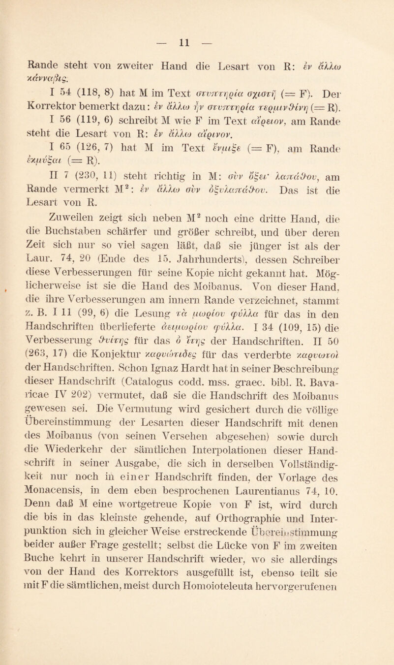 Eande steht von zweiter Hand die Lesart von R: ev dXXoj yiccvvctBig. I 54 (118, 8) hat M im Text (Jtvjct^qlo. (= F). Dei‘ Korrektor bemerkt dazu: b dXXto fjv otvtcttjqlcz TtQuivfHvri (— R). I 56 (119, 6) schreibt M wie F im Text alqetov, am Rande steht die Lesart von R: b dXXco alqivov. I 65 (126, 7) hat M im Text svfxi^e (= F), am Rande buv^ai (— R). II 7 (230, 11) steht richtig in M: ovv o£er Xarca&ov, am Rande vermerkt M2: b dXXw ovv o^vlarcad'ov. Das ist die Lesart von R. Znweilen zeigt sicli neben M2 noch eine dritte Hand, die die Buchstaben scharfer nnd groBer schreibt, und liber deren Zeit sich nur so viel sagen laBt, daB sie j linger ist als der Laur. 74, 20 (Ende des 15. Jahrhunderts), dessen Schreiber diese Verbessernngen ftir seine Kopie nicht gekannt hat. Mog- licherweise ist sie die Hand des Moibanus. Von dieser Hand, die ihre Verbessernngen am innern Rande verzeichnet, stammt z. B. I 11 (99, 6) die Lesung ta [.uoqLov cpvXla fiir das in den Handschriften liberlieferte deL^uoqiov cpvlXa. I 34 (109, 15) die Verbesserung ^mjg fiir das 6 brjg der Handschriften. II 50 (263, 17) die Konjektur yMQvcoTtdeg fiir das verderbte /mqvojtoI der Handschriften. Schon lgnaz Hard! hat in seiner Bcschreibung dieser Handschrift (Catalogus codd. mss. graec. bibl. R. Bava- ncae IV 202) vermutet, daB sie die Handschrift des Moibanus gewesen sei. Die Vermutung wird gesichert durch die vollige tibereinstimmung der Lesarten dieser Handschrift mit denen des Moibanus (von seinen Versehen abgeselien) sowie durcli die Wiederkehr der samthchen Interpolationen dieser Hand¬ schrift in seiner Ausgabe, die sich in derselben Vollstandig- keit nur noch in einer Handschrift finden, der Vorlage des Monacensis, in dem eben besprochenen Laurentianus 74, 10. Denn daB M eine wortgetreue Kopie von F ist, wird durch die bis in das kleinste gehende, auf Orthographie und Inter- punktion sich in gleicher Weise erstreckende tibereinstimmung beider auBer Frage gestellt; selbst die Llicke von F im zweiten Buche kehrt in unserer Handschrift wieder, wo sie allerdings von der Hand des Korrektors ausgefullt ist, ebenso teilt sie mit F die samtlichen, meist durch Homoioteleuta hervorgerufenen