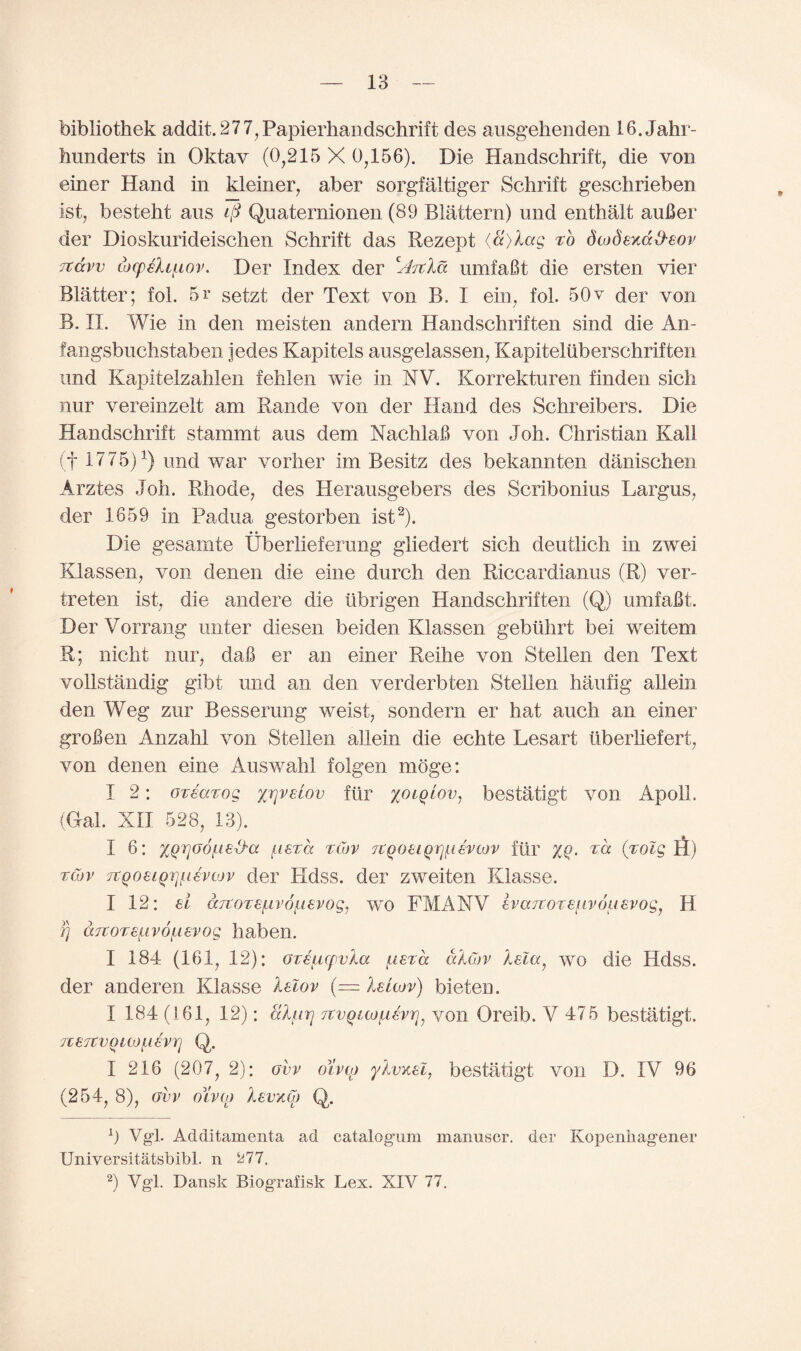 bibliothek addit.277,Papierhandschrift des ausgehenden 16. Jahr- hunderts in Oktay (0,215 X 0,156). Die Handschrift, die von einer Hand in kleiner, aber sorgfaltiger Schrift geschrieben 1st, besteht ans ip Quaternionen (89 Blattern) und enthalt auBer der Dioskurideischen Schrift das Rezept (8)lag ho dcodexd&eov itdvv wcpehiLov. Der Index der zAitla umfaBt die ersten vier Blatter; fol. 5r setzt der Text von B. I ein, fol. 50v der von B. II. Wie in den meisten andern Handschriften sind die An- fangsbuchstaben jedes Kapitels ausgelassen, Kapiteliiberschriften und Kapitelzahlen fehlen wie in XV. Korrekturen finden sicli nur vereinzelt am Rande von der Hand des Schreibers. Die Handschrift stammt aus dem NachlaB von Joh. Christian Kail (f 1775)2) und war vorher im Besitz des bekannten danischen Arztes Joh. Rhode, des Herausgebers des Scribonius Largus, der 1659 in Padua gestorben ist2). • • Die gesamte Uberlieferung gliedert sich deutlicli in zwei Klassen, von denen die eine durch den Riccardianus (R) ver- treten ist, die and ere die iibrigen Handschriften (Q) umfaBt. DerVorrang miter diesen beiden Klassen gebtihrt bei weitem R; nicht nur, daB er an einer Reihe von Stellen den Text vollstandig gibt und an den verderbten Stellen haufig allein den Weg zur Besserung weist, sondern er hat auch an einer grofien Anzahl von Stellen allein die echte Lesart tiberhefert, von denen eine Auswahl folgen moge: I 2: orearog yj\vuov fur yoiglov, bestatigt von ApolL (Gal. XII 528, 13). I 6: xQrjGOf.ieS'a ^istcc rcbv TtQoeiQrjjiievcov ftir %q. z'd (zolg S) zCov TtQoeiQjjfievcov der Hdss. der zweiten Klasse. I 12: el a7torefj.v6fj.evog, wo FMANV evaTtotefivouevog, H ]) drcorefivofievog haben. I 184 (161, 12): Gteucpvla fierce dlcov Xela, wo die Hdss. der anderen Klasse lelov (= IsLwv) bieten. I 184 (161, 12): alfirj TtvQiajfievr], von Oreib. V 475 bestatigt. 7ieTCvquofievrj Q. I 216 (207, 2): obv oh to ylvxel, bestatigt von D. IV 96 (254, 8), ovv ohco Isvkoj Q. 0 Vg1! Additamenta ad catalogum manuscr. der Kopenhag'ener Uniyersitatsbibl. n ^77. 2) Vgl. Dansk Biografisk Lex. XIV 77.