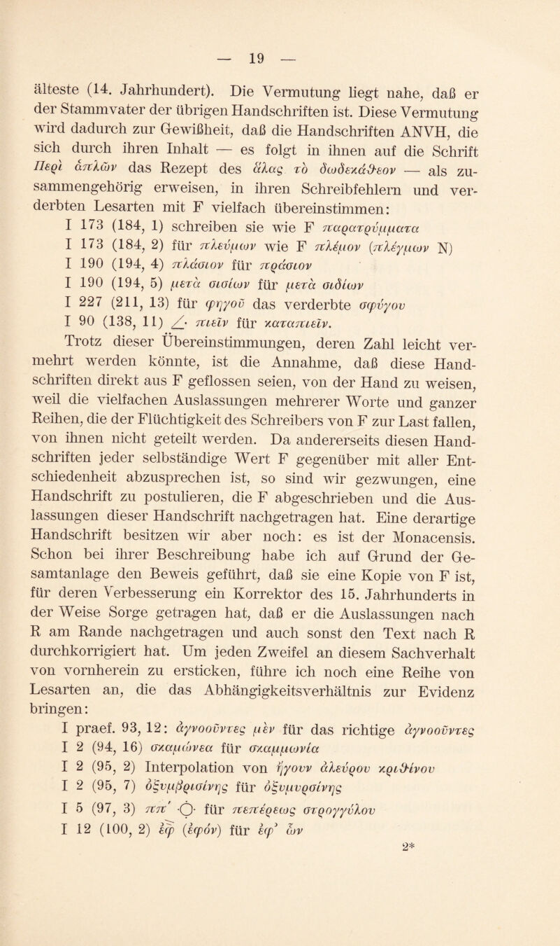 alteste (14. Jahrhundert). Die Vermutung liegt nahe, daB er der Stammvater der ubrigen Handschriften ist. Diese Vermutung wird dadurch zur GewiBheit, daB die Handschriften ANVH, die sich durch ihren Inhalt — es folgt in ihnen auf die Schrift neql ajtXcov das Rezept des aXag to dcodexd&eov — als zu- sammengehorig erweisen, in ihren Schreibfehlern und ver- derbten Lesarten mit F vielfach ubereinstimmen: I 173 (184, 1) schreiben sie wie F 7taQaTQvf.if.iara I 173 (184, 2) fur 7tlevftcov wie F itUfiov (rtleyfitov N) I 190 (194, 4) TtkaGLOV ftir 71QCCOLOV I 190 (194, 5) fierd oioicov ftir fierce Oiduov I 227 (211, 13) ftir cprjyov das verderbte ocpvyov I 90 (138, 11) /• Tuelv ftir xaraTtielv. Trotz dieser Ubereinstimmungen, deren Zahl leicht ver- mehrt werden konnte, ist die Annahme, daB diese Hand¬ schriften direkt aus F geflossen seien, von der Hand zu weisen, weil die vielfachen Auslassungen mehrerer Worte und ganzer Reihen, die der Fluchtigkeit des Schreibers von F zur Last fallen, von ihnen nicht geteilt werden. Da andererseits diesen Hand¬ schriften jeder selbstandige Wert F gegentiber mit aller Ent- schiedenheit abzusprechen ist, so sind wir gezwungen, eine Handschrift zu postulieren, die F abgeschrieben und die Aus¬ lassungen dieser Handschrift nachgetragen hat. Eine derartige Handschrift besitzen wir aber noch: es ist der Monacensis. Schon bei ihrer Beschreibung habe ich auf Grand der Ge- samtanlage den Beweis gefuhrt, daB sie eine Kopie von F ist, fur deren Verbesserung ein Korrektor des 15. Jahrhunderts in der Weise Sorge getragen hat, daB er die Auslassungen nach R am Rande nachgetragen und auch sonst den Text nach R durchkorrigiert hat. Urn jeden Zweifel an diesem Sachverhalt von vornherein zu ersticken, fiihre ich noch eine Reihe von Lesarten an, die das Abhangigkeitsverhaltnis zur Evidenz bringen: I praef. 93, 12: dyvoovvreg fiev ftir das richtige dyvoovvreg I 2 (94, 16) oxaficovea ftir oxafifiiovla I 2 (95, 2) Interpolation von fjyovv alsvQov xQid'ivov I 2 (95, 7) d^vfifiQiGivrjg ftir oigvfWQolvrjg I 5 (97, 3) 7t7t' -Q- ftir 7t£7teQecog orQoyyvlov I 12 (LOO, 2) ecp (eepov) ftir ecp* tov 2*