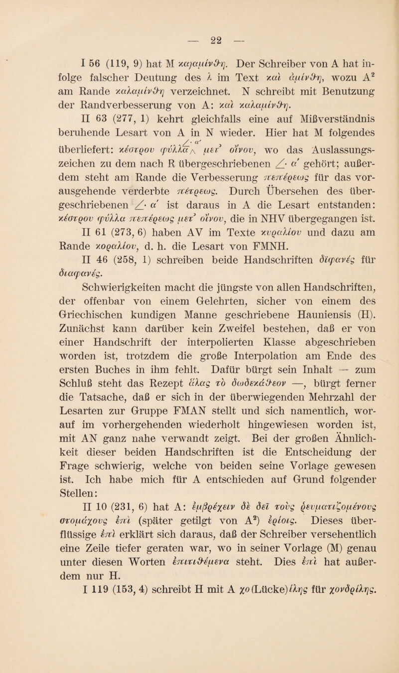 I 56 (119, 9) hat M ytajai.uvd'rj. Der Schreiber von A hat in- folge falscher Deutung des A im Text xcd d/Lilv&rj, wozu A2 am Rande KaXa^lv^-rj verzeichnet. N schreibt mit Benutzung der Randverbesserung von A: xcd xala^uv^r]. II 63 (277, 1) kehrt gleichfalls eine auf MiBverstandnis beruhende Lesart von A in N wieder. Hier hat M folgendes /• a' tiberliefert: k€otqov r/VAAa a /list oivov, wo das Auslassungs- zeichen zu dem nach R tibergeschriebenen /• a gehort; aufier- dem steht am Rande die Verbesserung rcene^eiog fur das vor- • • ausgehende verderbte Ttergecog. Durch Ubersehen des iiber- geschriebenen /• a ist daraus in A die Lesart entstanden: x^otqov cpvlla 7t£7t€Q£cog [tex oivov 7 die in NHV ubergegangen ist. II 61 (273, 6) haben AV im Texte kvqcxUov und dazu am Rande xogcdiov, d. h. die Lesart von FMNH. II 46 (258, 1) schreiben beide Handschriften dicpaveg fur diacpaveg. Schwierigkeiten macht die jiingste von alien Handschriften, der offenbar von einem Gelehrten, sicher von einem des Griechischen kundigen Mamie geschriebene Hauniensis (H). Zunachst kann dartiber kein Zweifel bestehen, dafi er von einer Handschrift der interpolierten Klasse abgeschrieben worden ist, trotzdem die grohe Interpolation am Ende des ersten Buches in ihm fehlt. Dafiir biirgt sein Inhalt — zum Schlufi steht das Rezept alag to dwdsxdd'eov —, biirgt ferner die Tatsache, daB er sich in der iiberwiegenden Mehrzahl der Lesarten zur Gruppe FMAN stellt und sich namentlich, wor- auf im vorhergehenden wiederholt hingewiesen worden ist, mit AN ganz nahe verwandt zeigt. Bei der groBen Ahnlich- keit dieser beiden Handschriften ist die Entscheidung der Frage schwierig, welche von beiden seine Vorlage gewesen ist. Ich habe mich fur A entschieden auf Grand folgender Stellen: II 10 (231, 6) hat A: £f-i^QSX£Lv de del rovg gev/LiaTi^o/Lievovg GTO[.id%ovg htl (spater getilgt von A2) eqioig. Dieses tiber- fltissige ercl erklart sich daraus, daB der Schreiber versehenthch eine Zeile tiefer geraten war, wo in seiner Vorlage (M) genau unter diesen Worten eTUTLd'e^ieva steht. Dies ercl hat auBer- dem nur H. I 119 (153, 4) schreibt H mit A (Lticke)fur xovdqilr]g.