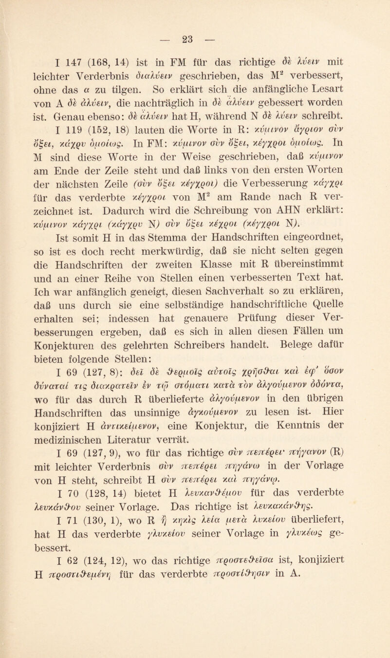 I 147 (168, 14) ist in FM ftir das richtige de Ivetv mit leichter Verderbnis dialvetv geschrieben, das M2 verbessert, ohne das « zu tilgen. So erklart sich die anfangliche Lesart von A de alveiv, die nachtraglich in de dlvetv gebessert worden ist. Genau ebenso: de dive tv hat H, wahrend N de Ivetv schreibt. I 119 (152, 18) tauten die Worte in R: xvutvov dyqtov ovv oiget, KaxQV duottog. In FM: kv/luvov ovv oiget, xeyxQOt d^ioitog. In M sind diese Worte in der Weise geschrieben, daB xvutvov am Ende der Zeile steht und daB links von den ersten Worten der nachsten Zeile (ovv oiget xeyxQot) die Verbesserung xdyxQt fiir das verderbte xeyxQot von M2 am Rande nach R ver- zeichnet ist. Dadurch wird die Schreibung von AHN erklart: xvlitvov xdyxQt (xdy/jru N) ovv o§et xexQOt (xeyxQOt N). 1st somit H in das Stemma der Handschriften eingeordnet, so ist es doch recht merkwiirdig, daB sie nicht selten gegen die Handschriften der zweiten Klasse mit R iibereinstimmt und an einer Reihe von Stellen einen verbesserten Text hat. Ich war anfanglich geneigt, diesen Sachverhalt so zu erklaren, daB uns durch sie eine selbstandige handschriftliche Quelle erhalten sei; indessen hat genauere Priifung dieser Ver- besserungen ergeben, daB es sich in alien diesen Fallen um Konjekturen. des gelehrten Schreibers handelt. Relege dafiir bieten folgende Stellen: I 69 (127, 8): del de fteQ^ioZg avrolg xat ecpJ ooov dvvarai rig diaxqarelv ev Tto ordpccn yard tov alyov^evov ddovra, wo fur das durch R iiberlieferte dlyov^ievov in den tibrigen Handschriften das unsinnige ccyxovf,ievov zu lesen ist- Hier konjiziert H dvTtxei^ievov 1 eine Konjektur, die Kenntnis der medizinischen Literatur verrat. I 69 (127, 9), wo ftir das richtige ovv Tcejteqer itrjyavov (R) mit leichter Verderbnis ovv Tterceqet itrjydvio in der Vorlage von H steht, schreibt H ovv rceiteqei xat Ttrjydvco. I 70 (128, 14) bietet H levxavd'euov ftir das verderbte levxdvd'ov seiner Vorlage. Das richtige ist levxaxdv&rjg. I 71 (130, 1), wo R vj xrjxlg leia (.leva Ivxetov tiberliefert, hat H das verderbte ylvxeiov seiner Vorlage in ylvxetog ge¬ bessert. I 62 (124, 12), wo das richtige Ttqoored’eloa ist, konjiziert H Ttgootid'e^ievp ftir das verderbte TtQoorlxhjotv in A.