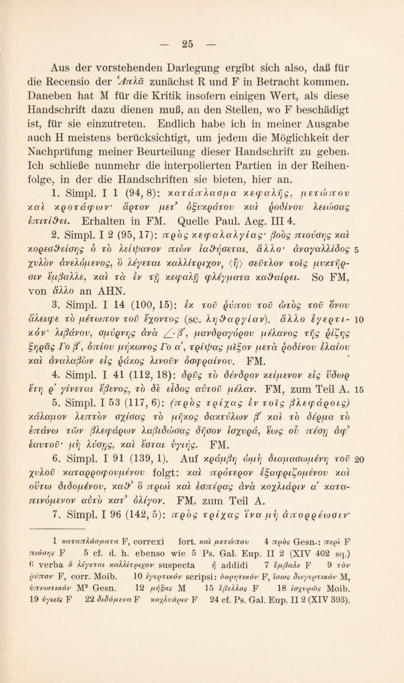 Aus der vorstehenden Darlegung ergibt sich also, daB ftir die Recensio der cArcXd zunachst R und F in Betracht kommen. Daneben hat M ftir die Kritik insofern einigen Wert, als diese Handsckrift dazu dienen muB, an den Stellen, wo F beschadigt ist, ftir sie einzutreten. Endlich habe ich in meiner Ausgabe auch H meistens berticksichtigt, um jedem die Moglichkeit der Nachprtifung meiner Beurteilung dieser Handschrift zu geben. Ich schlieBe nunmehr die interpolierten Partien in der Reihen- folge, in der die Handschriften sie bieten, hier an. 1. Simpl. I 1 (94, 8): xazareXaGfia xecpaXf]g, fieTcorcov xal xqoTacpcov' dqzov fiet3 digvxqaTOv xal qodivov Xeuboag htiTL&ei. Erhalten in FM. Quelle Paul. Aeg. Ill 4. 2. Simpl. I 2 (95, 17): rcqog xecpaXaXy Lag' fioog Tviovorjg xal xoqeo&elGrjg o to XeLipavov ttlcov la&ijoETca. aXXo' avayaXXLdog 5 yvXov aveXofievog, o Xeyezai xaXXlTqiyov, <fj> gevtXov zolg fivxTfjq- glv efiftaXXe, xal to. ev rfj xecpaXf) cpXeyfiara xa&alqet. So FM, von aXXo an AHN. 3. Simpl. I 14 (100, 15): ex tov qvrtov too cozog tov ovov dXeicpe to fieTcorcov tov eyovzog (sc. Xrjd'aqy lav). aXXo eyeqTL- 10 xov‘ Xifiavov, Gfivqvrjg ava /_• j3', flavdqayoqov fteXavog Trig qLCrjg igrjqag ro ft', ortlov firjxcovog Fo a', zqLxpag fil<gov fietcc qodivov eXalov xal avaXaftcov eig qdxog Xivovv oGcpqalvov. FM. 4. Simpl. I 41 (112, 18): dqvg to devdqov xeifievov eig vdcoq ETTj q' yivETai efievog, to de eidog amov fieXav. FM, zum Teil A. 15 5. Simpl. I 53 (117, 6): (itqog zqlyag ev zolg ftXecpaqotg) xa.Xai.iOv Xetctov oyioag to fifjxog daxzvXcov fj' xal to deqfia to ertdvto tlov SXecpaqtov XafhdcoGag dfjoov ioyvqa, ecog ov it ear] dtp3 eavTOV' firj Xvorjg, xal eoTai vytrjg. FM. 6. Simpl. 191 (139, 1). Auf xqafifir] tbfirj dLaf.iaGcof.ievr] tov 20 yvXov xaTaqqocpovfievov folgt: xal itqoTeqov eigatpqL^Ofievov xal ovtco dtdofidvov, xatf o itqcol xal eojteqag ava xoyXidqLV a! xaza- TCivofievov amb xaz oXLyov. FM, zum Teil A. 7. Simpl. I 96 (142, 5): rcqog zqiyag (lva fii) aTtoqqecoGLV* 1 xazaTtXdo/Ltaza F, COrrexi fort, xal /Liercbrcov 4 Ttqos Gesn.: Tte^l F Ttioorjg F 5 cf. d. h. ebenso wie 5 Ps. Gal. Enp. II 2 (XIV 402 sq.) 0 verba o keyercu xall'LZQLyov suspecta fj addidi 7 Sfipials F 9 TOV ovtCov F, COrr. Moib. 10 EyEqnxbv SCripsi: boqrjnxdv F, Vacos SiEysqrixbr M, vJtvcoTixov M1 2 Gesn. 12 /utf^as M 15 s/3eXXos F 18 layvqcbs Moib. 19 vyieie F 22 diSo/uEva F KoyXv&Qiv F 24 cf. Ps. Gal. Eup. II 2 (XIV 393).