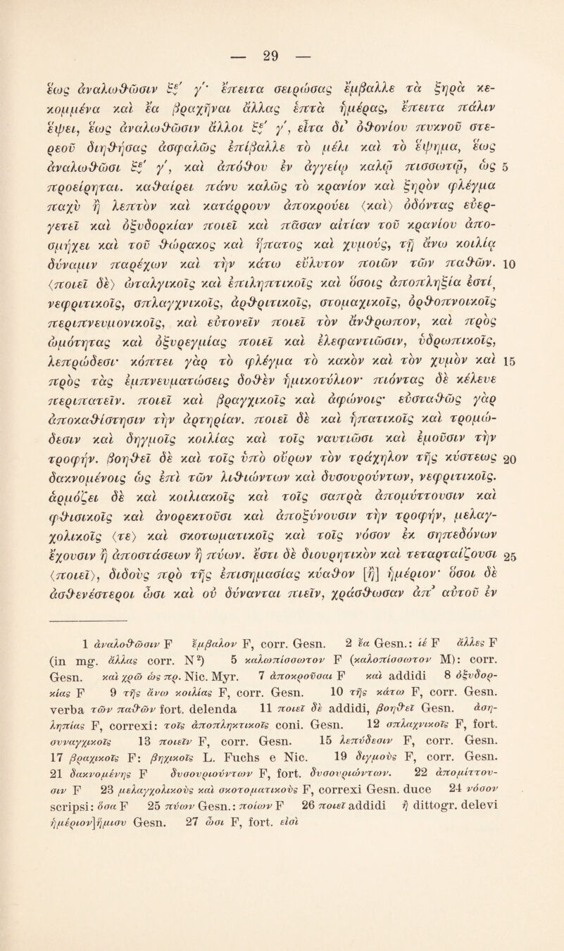 ecog avalcod'CoGiv £*' /* erteiTa GeigcoGag emails ta tgrjQd xe- xo(.i(.ieva xal ea pgayfjvai aXlag ejtTa f^iegag, erteua rtakiv eipei, ecog avaXco&CoGiv allot Ef y , eira di* o&oviov Ttvxvov gt£- qsov dirj&rjGag aocpalcog eTtlfiaXXe to fieh xal to ecfJrjf.ia} ewg avalco&cbGi Ef y , xal drto&ov ev ayysup xalco TtiGGcoTcjj, cog 5 TtgoeigrjTai. xad'aigei Ttavv xaXCog to xgaviov xal ^rjgbv cpley^ia Ttayv fj Istctov xal xavaggovv ccTtoxgovei {xal) ddovvag eveg- yeTel xal otgvdogxiav Ttoiel xal Ttaoav aiTiav tov xgaviov arco- Ofirjyei xal tov fhbgaxog xal fjjtaTog xal yv^tovg, Tfj avco xoilia dvvafiiv Ttaqeycov xal ttjv xcctco evXvTOv Ttoicov tCov Ttad'Cov. 10 {Ttoiel de) toTalyixolg xal £TtiXr]7tT ixolg xal oooig aTtOTtXrj^ia IgtL, vecpgmxolg, GrtXayyyixolg, ag&giTixolg, GTO^ayixolg, ogd-ottvo ixolg 7t£Ql7tV£V(.lOV ixolg, XO.I £VTOV£lV TtOiel TOV aV&QCOTtOV, Xal TtQOg co^ioTTjTag xal o^vgey^dag Ttoiel xal eXecpavTicoGiv, vdgcoTtixolg, XeTtgcodeGr xoTtTU yao to cpliy^ia to xaxov xal tov yv^iov xal 15 Ttgog Tag e^iTtvevf.iaTcbGeig doEXev fj^uxoTvliov TtiovTag de xeXeve TtegutaTelv. Ttoiel xal figayyixolg xal atpcovoig* evGTa&wg yag d.7toxad'iGTr\Giv ttjv aQTrjQiav. Ttoiel de xal fjTtaTixolg xal Tgo^co- deGiv xal drjy^iolg xoiXiag xal Tolg vavTiCooi xal e^iovGiv ttjv TQoeprjv. fiorj&el de xal Tolg vrtb ovgcov tov TgaxrjXov tfjg xvGTecog 20 daxvof.ievoig cog ettl tcov Xid'icovTcov xal dvoovgovvTcov, vecpg it ixolg. dg^io'Cei de xal xoiXiaxolg xal Tolg GaTtga aTtOfxvTTOVGiv xal cp&ioixolg xal dvogexTOvoi xal a.7toE,vvovGiv ttjv Tgotprjv, f.ieXay- yoXixolg (Te) xal gxotto(.caTixolg xal Tolg vogov ex GrjTtedovcov eyovGiv fj ccTtoGTaGecov rj itvcov. %gti de diovgrjTixbv xal teTagTalCovoi 25 {Ttoiel), didovg Ttgo Tpg £7tiorj[,iaolag xvad'ov [/}] fyiegiov' boot de aG$eveGT£goi cogi xal ov dvvavvai Ttielv, ygaG&ioGav art avTOv ev 1 avalod'cboLv F e^flalov F, corr. Gesn. 2 ea Gesn.: is F alias F (in mg’, alias corr. N1 2) 5 xalconioocorov F {xaloitioocorov M): corr. Gesn. kcu %ga> tbs tcq. Nic. Myr. 7 artoxgovoai F addidi 8 ot-vdog- )das F 9 tfjs avco xodias F, corr. Gesn. 10 rfjs xdrco F, corr. Gesn. verba ttov nad'&v fort, delenda 11 noiei Se addidi, pSor\d'eT Gesn. dar\- IrjTtias F, correxi: rois artotcItixtixots coni. Gesn. 12 o7tla%vixoZs F, fort. owayxixoZs 13 noieZv F, corr. Gesn. 15 IstcvSecuv F, corr. Gesn. 17 pgaytxozs F: /?rjyixozs L. Fuchs e Nic. 19 diyfxovs F, corr. Gesn. 21 §axvof.cevr]s F Svoovgiovvrcov F, fort. Svoovgicovrcov. 22 aTto/uirrov- olv F 23 [.lelayxoliy.obs xal oxoro^anxobs F, correxi Gesn. duce 24 vooov scripsi: ooa F 25 tcvcov Gesn.: tcoicov F 26 nocezaddidi dittogr. delevi ?)fxegiov\rifXLOv Gesn. 27 then F, fort, eiol