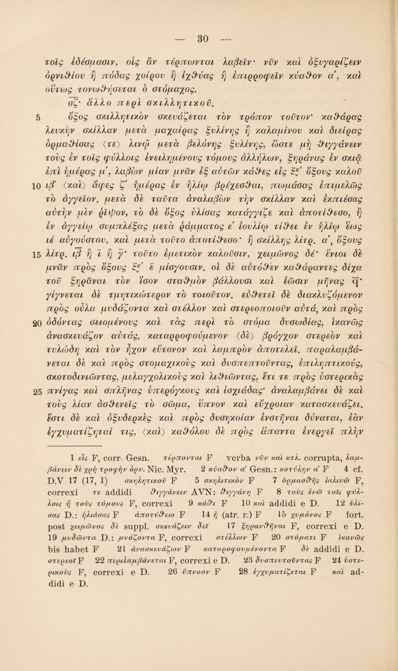 rolg edeof-iaoiv, oig av reqjccovrai kafielv* vvv xal digvyaqi'Ceiv bqvidiov fj rcobag yoiqov fj iydvag fj eruqqorpelv xvadov a , xal ovrtog rovcodfjGerai o Gro^iayog. gC* dkko rceql Gxtkkrjrixov. 5 oigog GXikkrjrtxbv GxevdCerai rov rqorcov rovroV xaddqag kevxfjv Gxikkav /.leva ^layalqag igvkivrjg rj xaka/iiivov xal breiqag bq^iadioag (re) kivcp (aera (fekovrjg jgvkivrjg, wore /nfj diyyavetv rovg ev rolg cpvkkoig eveikrpievovg ro^iovg dkkfjkcov, tgrjqavag ev Gxia ercl fpieqag ft', kafilov /.liav /.ivav e<g avrCov xadeg eig Ef oigovg xakov 10 (xal) dcpeg 'C fpieqag ev fjkup fiqeyeadar, Ttco^doag hupLekuig ro ayyelov. (.lera be ravra avakaficov rfjv oxikkav xal exTUeoag avrfjv f.iev qixpov, to be oigog vkiGctg xardyyi'Ce xal aitorideGO, rj ev dyyeiop GV{.uiketgag /uera qdu/Liarog e lookup rider ev fjkup ecog te avyovGrov, xal iierd rovro arcorideGO' fj Gxikkrjg kirq. a\ oigovg 15 kirq. iff fj l fj y' rovro e/neruxbv xakovGiv, yei^iCovog de' evtoi be juvav itqog oigovg 'Ey' e uiGyovoiv. oi be avrodev xaddqavreg biya rov igrjqavae rov lgov Grad/iiov (fdkkovGi xal ecbGtv ftfjvag cj* yiyverai (3e r^rjrLXcoreqov ro rorovrov. evderel be biaxkvKo/itevov rcqbg ovka f.ivbdgovra xal Grekkov xal Greqeonoiovv avrat xal rcqog 20 bbovrag oeto^ievovg xal rag neql ro Grof.ta bvGcobiag, ixavibg avaGxevaCov avrdg, xaraqqocpov/nevov (be) ftqoyyov oreqeov xal rvkcvbrj xal rov fjyov evrovov xal ka^iTCqov artorekel. Tiaqaka^a- verai be xal rcqog oro^iayixovg xal bvGTtercrovvrag, err ikrj7tr ixov gy Gxorobtviwvrag, jiekayyokixovg xal kiduovrag, ert re rcqog voreqixag 25 rcviyag xal Grckfjvag vrceqoyxovg xal iGyidbag' avaka/nfidvei be xal rovg kiav aadevelg ro Gw/ua, vrcvov xal evyqoiav xaraGxevdfCei. sgtl be xal o^vbeqxeg xal rcqog bvGrjxoiav evorfjvat bvvarai, eav eyyv^iaritrjrai ng, (xal) xadbkov be Ttqog bcTtavra eveqyel rckfjv 1 els P, corr. Gesn. repTtovrai F verb a vvv xal xzk. corrupta, lap- ft&veiv Se xqb Tqoyrjv oqv. Nic. Myr. 2 xvadov a Gesn.: xorvlrjp a F 4 cf. D.v 17 (17, 1) oxrjlrjzixov F 5 oxtikirixov F 7 oo/uaodrjs lafava> F, COrrexi re addidi diyydveiv AVN: dtyydvri F 8 tovs evco rots (pvl- lois rj robs To/zovs F, correxi 9 xd&i F 10 xal addidi e D. 12 vU- oas D.: rjhaoas F drcorddeca F 14 rj (atr. l\) F 15 yvftovos F fort, post yei/ucopos Se suppl. oxsvdgeiv del 17 ^rjqav&rjvai F, COrrexi e D. 19 fTvScovra D.: /avdgovra F, correxi orellcov F 20 OTOfian F ixavws bis habet F 21 dvaoxevdgcov F xara^OfOv/uevovTa F de addidi e D. OTeqeoX F 22 Ttepila/rfidveTat F, correxi e D. 23 dvoTtevTOVPTag F 24 vore- qixobs F, correxi e D. 26 vtcvoov F 28 eyyv/uaTigeTai F xal ad¬ didi e D.