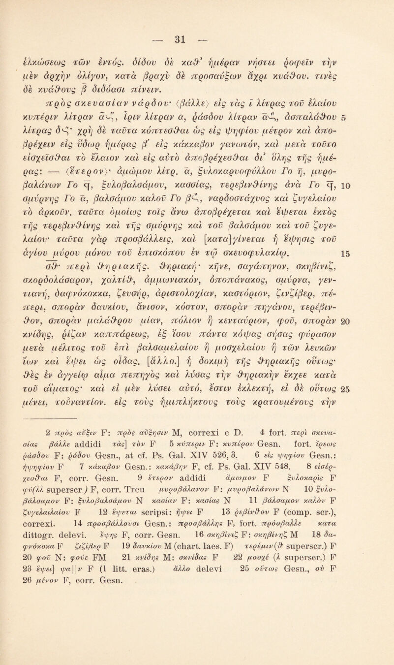 eXxcoGecog zcbv evzog. didov de xaff3 fj[ieqav vfjGzei qocpelv zfjv /.ibv dqyijv oXiyov, xaza ftqayftv de TtqoGavIgtov ayqi xvaffov. ziveg de xvd&ovg ft didoaGi Ttiveiv. Ttqog oxevaoLav vdqdov’ (ftaXXe) eig Tag l XLzqag zov eXalov x.vrceqiv XLzqav a^ft, iqiv XLzqav a, qaodov XLzqav cc^f,, aGrcaXad-ov 5 XLzqag d'ft' %qfj (5£ zavza xoTtzeoffai cog eig ifjqcpiov [cezqov xai cctvo- ftqeyeiv eig vdcoq f][ieqag ft' eig xdxxaftov yavcozov, xai [ieza zovzo eiGyeloffai zb eXaiov xai eig avzo aTtGftqeyeod'ai di oXrjg zfjg fj[ie- qag: — <ezeqov)* d[icb[xov XLzq. a, £vXoxaqvoepvXXov To fj, [ivqo- ftaXdvcov To cj, <gi'XoftaXoa/uov, xaooiag, zeqeftivfHvqg ava ro 10 G/LtvQvrjg Fo a, ftaXoa/.iov xaXov ro ft^X, vaqdoGzayvog xai CvyeXaiov zb aqxovv. zavza d[ioLcog zolg avco ditoftqeyezai xai eipezai exzog zfjg zeqeftivfHvrjg xai zfjg Gfivqvqg xai zov ftaXadj-iov xai zov £vye- Xaiov zavza yaq rcqoGftdXXeig, xai [xaza]yivezai fj eiprjGig zov dyiov [wqov [lovov zov ezuoxoTtov ev zip oxevocpvXaxico. 15 GxX' Tteqi ffrjqlaxfjg. fXrjqiaxfj- xrjve, GaydziYjvov, GxrjftlviC, GxoqdoXdoaqov, yaXzifX, a/u[uovtaxov, orcortavaxog, G[ivqva, yev- ziavrft dacpvoxoxxa, CevGfjq, aqiGzoXoyiav, xaozoqiov, 'Qiv'CLfteq, zce- izeqi^ GTZoqav davxiov, dvioov, xogzov, Gitoqdv rcqydvov, zeqeftiv- ffov, GTtoqav [laXaffqov 4iUav, rtoXiov fj xevzavqiov, cpov, Gitoqav 20 xvidqg, qi£av xajtrcdqecog, e£ toov ztdvza xoipag Gpoag cpvqaGov f.ieza [teXizog zov erci ftaXoa^ieXaiov fj [lOGyeXaiov fj zcov Xevxcbv uov xai eipei tog oidag. [aXXo.\ fj doxi/nfj zpg fhrjqiaxfjg ovzcog' ffeg ev dyyeicp afiia zcezcrjybg xai Xvoag zfjv fhfjqiaxfjv exyee xaza zov aff-iazog’ xai ei p.ev Xvoet avzo, eozcv exXexzfj, ei de ovzcog 25 [zevei, zovvavziov. eig zovg f][U7tXfjxzovg zovg xqazov[ievovg zfjv 2 Ttpos av^iv F: rcqos afp-rjoiv M, correxi e D. 4 fort, ite^l oxeva- oias fictile addicli Tag] top F 5 xvtceqip F: xvTZepov Gesn. fort, iqecos (tdobov F: qbSov Gesn., at cf. Ps. Gal. XIY 526,3. 6 els \prjfiov Gesn.: rjxprjfiov F 7 xaxafiov Gesn.: v.ayAfivtv F, cf. Ps. Gal. XIV 548. 8 EiO£()- leod'cu F, corr. Gesn. 9 sreqov addidi a^co/uov F ^vloxa^le F cfv(ll superscrj F, corr. Tren fxvqofidlavov F: ^vqofialdvcov N 10 gvlo- fidloaf.iov F: l-vlofialodftov N yaoiav F: uctoias N 11 fidloa/uov ualov F ^vyeloulcdov F 12 experai scripsi: rjyei F 13 (jefiivd'ov F (comp. SCI*.), correxi. 14 n^oofidllovot Gesn.: nqoofidllrjs F, fort. Ttqoofialls Kara dittogr. delevi. eyrjs F, corr. Gesn. 16 onrjfitvilg F: oytrjfiirrj'C, M 18 8a~ cppoKoya F ^dgifieq F 19 bavxlov M (chart, laes. F) re^efuv(O' superscr.) F 20 cpov N: cpove FM 21 xviSrjg M: oxvibas F 22 /aooye (l superscr.) F 23 eyjet] xpa \ | v F (1 litt. eras.) alio delevi 25 ovrcos Gesn., ov F 26 /xepov F, corr. Gesn.