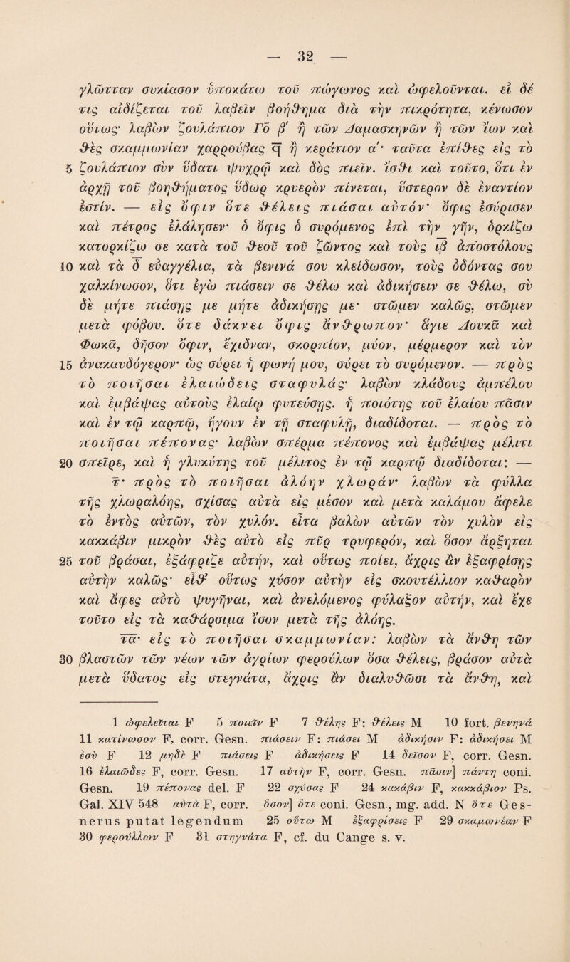 yXcbmav GvxiaGOv vttoxcctw tov Ttwywvog xal wcpEXovvTai. ei ds nq aidl^ETai tov Xa($Eiv ffofjd'tjfia did T7jv TtiXQOTtjTa, xevwgov ovTtog’ Xafiwv CovXccTtiov Fo ft fj twv Aafiaoxrjvwv fj twv iwv xal ffbg oxaf.if.iwvlav yaQQOvfiag c[ fj xeqcctiov a' Tama ETti&Eg Eig to 5 CovXaTtiov ovv vdaTi xpvyqw xal dog tcieIv. fofh xal tovto, oti iv ccQxfj tov (forjfhjfiaTog vdwq xqveqov TtivETai, vgteqov db IvavTtov egtiv. — eig ocpiv ote ffeXsig TCidoai avTov' ocpig egvqigev xal TtETQog EXdXrjGEV' 6 ocpig 6 ovpofiEvog htl trjv yfjv, oqxi^co xaTOQxiCw ge xaTa tov &eov tov CwvTog xal Tovg i(S drcooToXovg 10 xal to. d EvayyeXia, to. (fEviva gov xXEidwoov, tovg odovTag oov yaXxivwGOV, otl lyw tu&gelv ge ffcXw xal adixfjGEiv ge &eXw, ov db firjTE TtLccofjg f,iE firjTE adixijGjjg fiE• GTWfiEv xaXwg, GTWfiEv fiETa cpofiov. ote daxvEL ocpig av&QWTtov' ayiE Aovxa xal <Pwxa, drjGOV OCpLV, E%idvav, GXOQTtlOV, flVOV, flEQflEQOV xal TOV 15 avaxavdoysqov cog gvqel fj cpcovfj fiov, gvqel to GVQOfiEVOV. — TtQog to TtoifjGai IXaicbdEig gt acpvXdg' Xafiwv xXadovg df.iTCE.Xov xal Efiftaipag amovg bXaiw cpvTEvopg. fj TtoioTijg tov bXaiov TtaGiv xal ev T(p xaQTtw, fjyovv ev Tfj OTacpvXfj, diadidoTai. — TtQog to TtoifjGai TtETCovag' Xaficov GTtEQfia TtEitovog xal E/ifiaipag fitXiTi 20 gtceIqej xal fj yXvxmrjg tov fisXiTog ev tw xaQTtw diadidoTai: — t* itQog to TtoifjGai dXonjv yXwQav* Xafiwv tcc cpvXXa Tfjg yXwQaXorjg, oycoag ama tig fiboov xal fiETa xaXafiov dcpEXs to svTog avTwv, tov yvXov. ElTa (faXwv amwv tov yvXov Eig xaxxafiiv fiixQOV ffbg amo Eig tcvq TQvcpEQOv, xal ooov ccQ^rjTai 25 tov (fQaGai, ElgdcpQi^s amfjv, xal omwg tcolel, aygig av EtgacpQiorjg avTtjv xaXwg' eI$ ovTtog yvoov avTi)v Eig gxovteXXlov xaffa^ov xal dcpEg amo ipvyfjvai, xal avsXofiEVog cpvXajgov avTijV, xal bys tovto Eig ta xad'dQGLfj.a ioov fiETa Tfjg aXorjg. Fa' Eig to TtoifjGai oxafifiwvLav: Xafiwv Ta dvd'tj twv 30 fiXaoTwv twv vecov twv ayqiwv cpEQOvXwv ooa ffbXEig, figccoov ama fiETa vdaTog sig GTEyvaTa, ayqig av diaXvffwoi ta dvd'tj, xal 1 axpeXeircu F 5 ■TtOiElv F 7 ■d'eXrjg F: d'eXeis M 10 fort, ^evrjva 11 xarivcooov F, COrr. Gesn. Tti&oeiv F: niaosi M adixrjoiv F: aSixfjosi M kof F 12 /ur]§£ F Tu&oeis F aSnajoeis F 14 Seioov F, corr. Gesn. 16 el encodes F, corr. Gesn. 17 avrrjr F, corr. Gesn. tcololv ] Ttdvrr} coni. Gesn. 19 TteTtovas del. F 22 o%voas F 24 xa'K&fhv F, xaxxdpiov Ps. Gal. XIV 548 avra F, corr. ooov\ ore coni. Gesn., mg*, add. N ore Ges- nerus putat legendum 25 ovreo M e^aqp^ioeis F 29 oxa/ucoveav F 30 (peQOTjllcov F 31 orrjyvdra F, cf. du Cange S. Y.