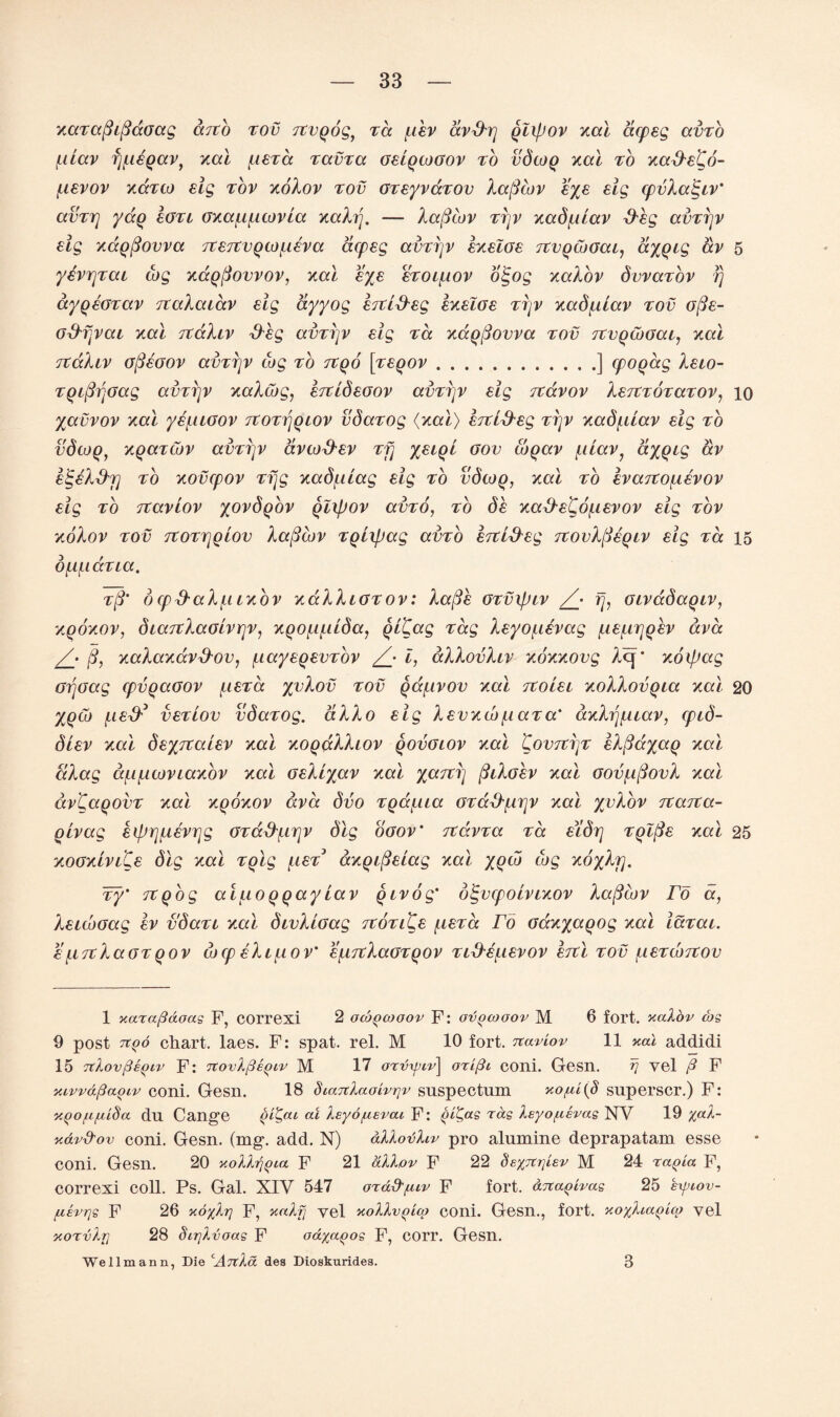 zaTafiiftaoag arco tov rcvQog, ra fiev dvd'rj qlipov zal acpeg avTo fiiav f]/.i€Qav) zal fieTa tccvtcc GeiQtoGov to vdtoq zal to za&e^o- fievov zcctlo eig tov zoXov tov GTeyvdTOv Xafttov eye eig cpvXa^iv' avTrj yaq 8Gtl ozafifitovia zaXrj. — Xafiiov TTjv zadfdav &eg ccvttjv eig zdqfiovva TteTtVQtofieva acpeg avTrjv ezelGe TCVQtbGai, ayqig av 5 yevrjTai cog zdqfiovvov, zal eye eToifiov olgog zaXov dvvaTov rj dyqeGTav TtaXaiav eig dyyog ertl&eg ezelGe ttjv zadfdav tov ofie- G^vai zal TtaXiv &eg avTrjv eig ta zccqfiovva tov TCVQtbGac, zal rtaXiv G/SeGOV avTrjv tog to txqo ['veqov.] cpoqag Xeio- TqifirjGag avTrjv zaXtog, ertideGov avTrjv eig Ttdvov XerCTOTaTOV, 10 yavvov zal yefUGov 7tOTr\Qiov vdaTog (zal) ercL&eg ttjv zadfdav eig to vdcoq, zqaTtov avTrjv dvcod'ev Tfj yeiqt gov coqav fiiav, ctyqig av etgeXd'j] to zovcpov Tfjg zadfiiag eig to vdcoq, zal to evartofievov eig to Ttaviov yovdqov Qlipov avTO, to de za^e^dfievov eig tov zoXov tov TtOTTjglov Xafiiov TQixpag avro hri&eg TtovXfteqiv eig ta 15 dftfiaTia. t(3' dcpd-aXfiizbv zaXXiGTOv: Xafie GTvxpiv /• rj, Givadaqiv, zqozov, dia7tXaGlvrjv, zQOf.if.uda, Qitag Tag Xeyofievag fiefirjqev ava /• ft, zaXazdv&ov, fiayeqevTov £ i, dXXovXiv zozzovg Acp zoipag Grjoag cpvqaGOV fieTa yvXov tov qdfivov zal Ttoiei zoXXovqia zal 20 yqtb feed* veTiov vdaTog. aXXo eig Xevzvo fiaT a' azXrjfuav, cpid- diev zal deyitaiev zal zoqaXXiov qovglov zal 'Covtztjt eXfiayaq zal aXag dfifitoviazov zal GeXiyav zal yard] fiiXoev zal GovfifiovX zal dvCaqovT zal zqozov ava dvo Tgdfiia GTd&firjV zal yvXov Ttarca- Qcvag eiprjfievrjg GTa&firjv dig ogov' itdvTa ta e'ldrj TQlfie zal 25 zoGziviQe dig zal Tqlg fieT azQipeiag zal yqto tog zoyXrj. Ty' TtQog aiuoqqayLav Qivog' digvcpoLvrzov Xafttov ro a, XeubGag ev vdaTi zal divXiGag TtOTiQe fieTa rd Gazyaqog zal iaTai. efiTcXaGTqov cocp eXifiov' efirtXaGTQOV Tid'Sftevov htl tov fieTtojtov 1 xara/3aoas F, COrrexi 2 ocogcooov F: ovqcooov M 6 fort, xalov cbs 9 post 71Q0 chart, laes. F: spat. rel. M 10 fort. Ttaviov 11 xal addidi 15 TtlovfisQLv F: TtovXfiegiv M 17 oTvipcv\ oTifti coni. Gesn. rj yel ^ F xivv&fiaQiv coni. Gesn. 18 diaTtlaoivrjv suspectum xo[ti(§ superscr.) F: xgofifiiSa dn Cange gi^ac at lEyo/uevac F: rcig Xeyo/nevae NV 19 %al- xdvd'ov coni. Gesn. (mg. add. N) allovfav pro alnmine deprapatam esse coni. Gesn. 20 xolhjgia F 21 dllov F 22 SexTtrjisv M 24 ragia F, correxi coll. Ps. Gal. XIV 547 ord^^uv F fort, drcagivas 25 byiov- fxsvrjs F 26 xo%lr) F, xaXfj yel xoXXvgico coni. Gesn., fort. xo%Xiagi(p yel xoTvXrj 28 Sirjlvoas F oa^agos F, corr. Gesn. We 11m an n, Die cAttXa des Dioskuridea. 3
