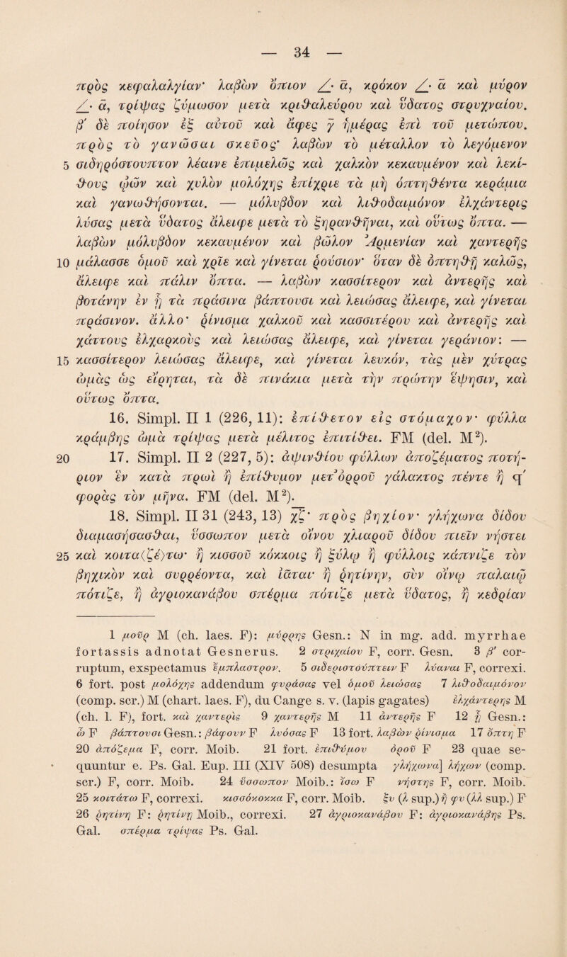 TEqbg xEcpalalylav' laficov otelov /_• a, xqoxov ^/* a xal {lvqov A a, Tolifjag 'Cv{lcogov {let a xQL&alEVQOv ml vdaTog GTQvyvaiov. ft db Ttolrjaov 6§ avTOv ml acpeg y f]{iEqag eteI %ov {letcoteov. TtQog to yavtoocu GXEvog' laficov to {idtallov to leyo^ievov 5 GidrjQoGTOVTCTOv IbatvE iTtc^eXtog ml yalxov xExav{ibvov ml Iexl- &ovg cpwv ml yvlov {loloyrjg htiyQis Ta {ifj 07ETrjA£VTa xeqcculci xal yavto&rjoovTai. — {Lolvfidov xal liffodai{iovov blyavTEQig IvGag {letcc vdaTog aXeupe {letcc to igr]Qav&fjvcu, xal ovicog orCTa. — laficov {lolvfidov xExav{iEVOV xal ficblov 3A^{iEviav xal yavTSQfjg 10 {idlaOGE b{tov xal %qIe xal yivETai qovglov' oTav db OTCTr\&fi xalwg, dlsups xal TtaXiv orCTa. — la(Scov xaoocTEQOv xal avTSQfjg xal fioTavrjV Iv f] Ta TCqdoiva fiaitTOvoi xal Xeuboag dleicps, xal yivETat TCQaoivov. alio' qivLO{ia yalxov xal xaGGLTEQOv xal avTEQfjg xal yaTTOvg elyaQxovg xal leuboag aleupe, xal yivETat yeqavLOV. — 15 xaGOLTEQOV kEicboag aletcpe^ xal yivETai levxov, Tag {.lev yvTqag (jjfidg cog Eiyr^ai, Ta db TCivaxia {leta ttjv TEQcoTrjv Eiprjoiv, xal out cog OTtTa. 16. Simpl. II 1 (226, 11): etelAetov Elg OTo{iayo v cpvlla xQd{iftr]g cb{ia TQLipag {letcc {ibltTog eteitl&el. FM (del. M2). 20 17. Simpl. II 2 (227, 5): aipivALov cpvllcov a7Eo'CE{LaTog teotej- qlov ev xaTa tcqcoI i) eteLAv{lov {let oqqov yalaxTog teevte fj u\ cpoqag tov {irjva. FM (del. M2). 18. Simpl. 1131 (243, 13) %'C' TtQog fir\yiov' ylfy/cova didov dia^aorjGaoAai, vogcjoteov {letcc oivov yliaqov didov teleIv vt\otei 25 xal xoiTa(CE)TO)' ?) xiooov xoxxoig fj tgvlcp f] cpvlloig xajtvitE tov ftrjyixbv xal GVQQEOVTa, xal idTav fj QrjTivrjv, ovv divcp rcalaio) teotlCe, f] ayQioxavapov G7EEQ{ia teotiCe {letcc vdaTog, f) xEdqiav 1 t-iovq M (ch. laes. F): fzvQ^rjs Gesn.: N in mg. add. myrrh a e fortassis adnotat Gesnerus. 2 or^iyaiov F, corr. Gesn. 3 p' cor- ruptum, exspectamus s/xTtlaor^ov. 5 oiSsoiorovTtzeiv F lvavat F, correxi. 6 fort, post /uokd%r]s addendum yv^doas vel o/uov Xeuooas 7 hd'odcu/ndvov (comp, scr.) M (chart, laes. F), du Cange s. v. (lapis gagates) eA/avrs^^s M (ch. 1. F), fort, acu xavz£()'is 9 %avT£()rjs M 11 avz£^fjs F 12 fj Gesn.: co F pdjtrovoi Gesn.: (Sdcpovv F hvooas F 13 fort. Aafiouv yivio/ua 17 OTtrr] F 20 a7tdg£fia F, corr. Moib. 21 fort, krud'd/aov dgov F 23 quae se- quuntur e. Ps. Gal. Eup. Ill (XIV 508) desumpta yhjxcova\ h)%cov (comp, scr.) F, corr. Moib. 24 voocotcov Moib.: toco F vijorrje F, corr. Moib. 25 Konarco F, correxi. xioodxoxxa F, corr. Moib. iv (2 sup.)v Tv (.H sup.) F 26 Qrjrivrj F: QTjrivrj Moib., correxi. 27 dygioxaraftov F: dy^>ioxard/3r]s Ps. Gal. GTCEQfza rpiipas Ps. Gal.