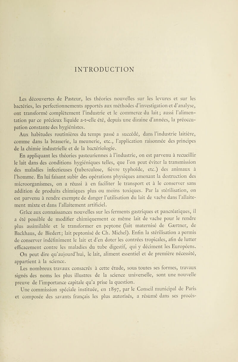 INTRODUCTION Les découvertes de Pasteur, les théories nouvelles sur les levures et sur les bactéries, les perfectionnements apportés aux méthodes d’investigation et d’analyse, ont transformé complètement l’industrie et le commerce du lait ; aussi l’alimen¬ tation par ce précieux liquide a-t-elle été, depuis une dizaine d’années, la préoccu¬ pation constante des hygiénistes. Aux habitudes routinières du temps passé a succédé, dans l’industrie laitière, comme dans la brasserie, la meunerie, etc., l’application raisonnée des principes de la chimie industrielle et de la bactériologie. En appliquant les théories pasteuriennes à l’industrie, on est parvenu à recueillir le lait dans des conditions hygiéniques telles, que l’on peut éviter la transmission des maladies infectieuses (tuberculose, fièvre typhoïde, etc.) des animaux à l’homme. En lui faisant subir des opérations physiques amenant la destruction des microorganismes, on a réussi à en faciliter le transport et à le conserver sans addition de produits chimiques plus ou moins toxiques. Par la stérilisation, on est parvenu à rendre exempte de danger l’utilisation du lait de vache dans l’allaite¬ ment mixte et dans l’allaitement artificiel. Grâce aux connaissances nouvelles sur les ferments gastriques et pancréatiques, il a été possible de modifier chimiquement ce même lait de vache pour le rendre plus assimilable et le transformer en peptone (lait maternisé de Gærtner, de Backhaus, de Biedert; lait peptonisé de Ch. Michel). Enfin la stérilisation a permis de conserver indéfiniment le lait et d’en doter les contrées tropicales, afin de lutter efficacement contre les maladies du tube digestif, qui y déciment les Européens. On peut dire qu’au)ourd’hui, le lait, aliment essentiel et de première nécessité, appartient à la science. Les nombreux travaux consacrés à cette étude, sous toutes ses formes, travaux signés des noms les plus illustres de la science universelle, sont une nouvelle preuve de l’importance capitale qu’a prise la question. Une commission spéciale instituée, en 1897, parle Conseil municipal de Paris et composée des savants français les plus autorisés, a résumé dans ses procès-