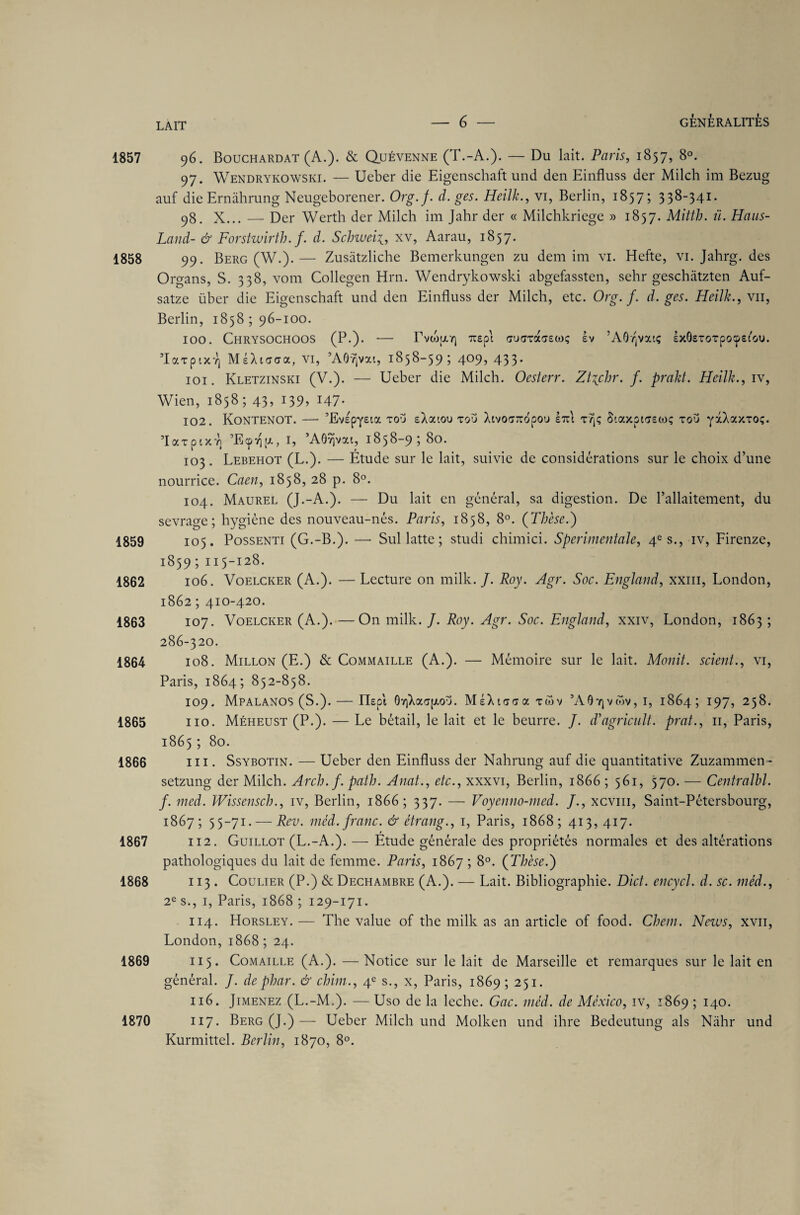 1857 96. Bouchardat (A.). & Quévenne (T.-A.). — Du lait. Paris, 1857, 8°. 97. Wendrykowski. — Ueber die Eigenschaft und den Einfluss der Milch im Bezug auf die Ernàhrung Neugeborener. Org.f. d. ges. Heilk., vi, Berlin, 1857; 338-341. 98. X... — Der Werth der Milch im Jahr der « Milchkriege » 1857. Mitth. ü. Hans- Land- & Forstwirth. f. d. Schweii, xv, Aarau, 1857. 1858 99. Berg (W.).— Zusâtzliche Bemerkungen zu dem im vi. Hefte, vi. Jahrg. des Organs, S. 338, vom Collegen Hrn. Wendrykowski abgefassten, sehr geschàtzten Auf- satze über die Eigenschaft und den Einfluss der Milch, etc. Org.f. d. ges. Heilk., vu, Berlin, 1858 ; 96-100. 100. Chrysochoos (P.). — rvcofjorj Tcep\ ffUffTaffewç ev ’AOvjvatç IxOsTorpocpeiou. TaTpiXY] MeXisca, VI, ’AOvjvxi, 1858-59; 409, 433* 101. Kletzinski (V.). — Ueber die Milch. Oesterr. ZUjshr. f. prakt. Heilk., iv, Wien, 1858; 43, 139, 147- 102. KoNTENOT. — ’EvspyEia tou eXaiou tou XtvoT^opou ItcI r/j; S'.axpiTEwç tou yxXaxTOç. ’laTptxvi ’Ecp'rçp., 1, ’AOvjvai, 1858-9; 80. 103 . Lebehot (L.). — Etude sur le lait, suivie de considérations sur le choix d’une nourrice. Caen, 1858, 28 p. 8°. 104. Maurel (J.-A.). — Du lait en général, sa digestion. De l’allaitement, du sevrage; hygiène des nouveau-nés. Paris, 1858, 8°. (Thèse.) 1859 105. Possenti (G.-B.). —- Sul latte; studi chimici. Sperimentale, 4e s., iv, Firenze, 1859 ; 115-128. 1862 106. Voelcker (A.). — Lecture on mille. /. Roy. Agr. Soc. England, xxm, London, 1862 ; 410-420. 1863 107. Voelcker (A.). —On mille. /. Roy. Agr. Soc. England, xxiv, London, 1863 ; 286-320. 1864 108. Millon (E.) & Commaille (A.). — Mémoire sur le lait. Monit. scient., vi, Paris, 1864; 852-858. 109. Mpalanos (S.). — ITepi 0Y)Xao(/.ou. MéXiooa tmv 5A07jvtov, I, 1864; 197, 258. 1865 110. Méheust (P.). — Le bétail, le lait et le beurre. J. d’agricult. prat., 11, Paris, 1865 ; 80. 1866 ni. Ssybotin. — Ueber den Einfluss der Nahrung auf die quantitative Zuzammen- setzung der Milch. Arch.f. path. Anat., etc., xxxvi, Berlin, 1866 ; 561, 570. — Centralbl. f. med. Wissensch., iv, Berlin, 1866; 337. — Voyenno-med. J., xcvm, Saint-Pétersbourg, 1867; 55-71. — Rev. méd. franc. & étrang., 1, Paris, 1868; 413, 417. 1867 112. Guillot (L.-A.). — Etude générale des propriétés normales et des altérations pathologiques du lait de femme. Paris, 1867 ; 8°. (Thèse.) 1868 113 . Coulier (P.) & Dechambre (A.). — Lait. Bibliographie. Dict. encycl. d. sc. méd., 2e s., 1, Paris, 1868 ; 129-171. 114. Horsley. — The value of the milk as an article of food. Chem. News, xvn, London, 1868 ; 24. 1869 115. Comaille (A.). — Notice sur le lait de Marseille et remarques sur le lait en général. f. dephar. & chim., 4e s., x, Paris, 1869 ; 251. 116. Jimenez (L.-M.). — Uso de la leche. Gac. méd. de México, iv, 1869 ; 140. 1870 117. Berg (J.)— Ueber Milch und Molken und ihre Bedeutung als Nâhr und Kurmittel. Berlin, 1870, 8°.