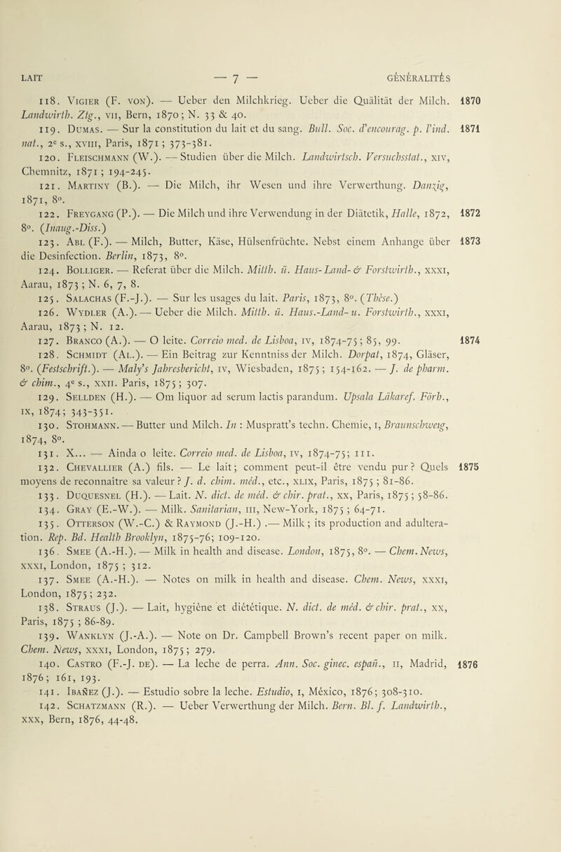 118. Vigier (F. von). — Ueber den Milchkrieg. Ueber die Qualitàt der Milch. 1870 Landwirth. Ztg., vu, Bern, 1870; N. 33 & 40. 119. Dumas. — Sur la constitution du lait et du sang. Bull. Soc. cTencourag. p. Vind. 1871 liât., 2e s., xviii, Paris, 1871 ; 373-381. 120. Fleischmann (W.).—Studien über die Milch. Landwirtsch. Versuchsstat., xiv, Chemnitz, 1871 ; 194-245. 121. Martiny (B.). — Die Milch, ihr Wesen und ihre Verwerthung. Danyjg, 1871, 8°. 122. Freygang (P.). — Die Milch und ihre Verwendung in der Diatctik, Halle, 1872, 1872 8°. (.Inaug.-Diss.) 123. Abl (F.). — Milch, Butter, Kiise, Hülsenfrüchte. Nebst einem Anhange über 1873 die Desinfection. Berlin, 1873, 8°* 124. Bolliger. — Référât über die Milch. Mitth. il. Hans-Land- & Forstwirth., xxxi, Aarau, 1873 5 N. 6, 7, 8. 125. Salachas (F.-J.). — Sur les usages du lait. Paris, 1873, 8°. (Thèse.) 126. Wydler (A.). — Ueber die Milch. Mitth. ü. Haus.-Land- u. Forstwirth., xxxi, Aarau, 1873 ; N. 12. 127. Branco (A.). — O leite. Correio med. de Lishoa, iv, 1874-75 ; 85, 99. 1874 128. Schmidt (Al.). — Ein Beitrag zur Kenntniss der Milch. Dorpat, 1874, Glaser, 8°. ([Festschrift.). — Maly’s Jahreshericht, iv, Wiesbadcn, 1875; 154-162. — J. de pharm. & chirn., 4e s., xxn. Paris, 1875 ; 307. 129. Sellden (H.). — Om liquor ad sérum lactis parandum. Upsala Làkaref. Fôrh., ix, 1874; 343-351. 130. Stohmann. — Butter und Milch. In : Muspratt’s techn. Chemie, 1, Braunsclnueig, 1874? 8°. 131. X... — Ainda o leite. Correio med. de Lishoa, iv, 1874-75; m. 132. Chevallier (A.) fils. — Le lait; comment peut-il être vendu pur? Quels 1875 moyens de reconnaître sa valeur? J. d. chini. méd., etc., xlix, Paris, 1875 ; 81-86. 133. Duquesnel (H.). —Lait. N. dict. de méd. & chir. prat., xx, Paris, 1875 ; 58-86. 134. Gray (E.-W.). — Mille. Sanitarian, m, New-York, 1875 ; 64-71. 135. Otterson (W.-C.) & Raymond (J.-H.) .— Mille ; its production and adultéra¬ tion. Rep. Bd. Health Brooklyn, 1875-76; 109-120. 136. Smee (A.-H.).— Mille in health and disease. London, 1875, 8°. — Chem. News, xxxi, London, 1875 ; 312. 137. Smee (A.-H.). — Notes on mille in health and disease. Chem. News, xxxi, London, 1875 ; 232. 138. Straus (J.). — Lait, hygiène et diététique. N. dict. de méd. & chir. prat., xx, Paris, 1875 ; 86-89. 139. Wanklyn (J.-A.). — Note on Dr. Campbell Brown’s recent paper on milk. Chem. News, xxxi, London, 1875; 279. 140. Castro (F.-J. de). — La leche de perra. Ann. Soc. ginec. espan., 11, Madrid, 1876 1876 ; 161, 193. 141. Ibanez (J.). — Estudio sobre la leche. Estudio, 1, México, 1876; 308-310. 142. Schatzmann (R.). — Ueber Verwerthung der Milch. Bern. Bl. f. Landwirth., xxx, Bern, 1876, 44-48.