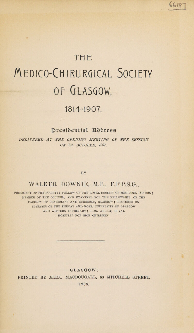 THE Medico-Chirurgical Society of Glasgow, 1814-1907. presidential Hddress DELIVERED AT THE OPENING MEETING OF THE SESSION ON 6th OCTOBER, 1907. BY WALKER DOWNIE, M.B., F.F.P.S.G., PRESIDENT OP THE SOCIETY ; FELLOW OF THE EOYAL SOCIETY OF MEDICINE, LONDON ; MEMBER OF THE COUNCIL, AND EXAMINER FOR THE FELLOWSHIP, OF THE FACULTY OF PHYSICIANS AND SURGEONS, GLASGOW ; LECTURER ON DISEASES OF THE THROAT AND NOSE, UNIVERSITY OF GLASGOW AND WESTERN INFIRMARY ; HON. AURIST, ROYAL HOSPITAL FOR SICK CHILDREN. GLASGOW: PRINTED BY ALEX. MACDOUGALL, 68 MITCHELL STREET. 1908.