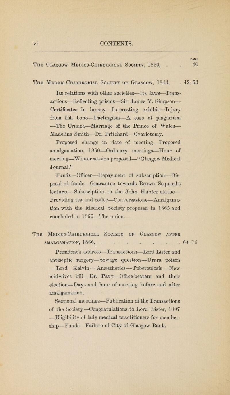 PAGE The Glasgow Medico-Ohirurgical Society, 1820, . . 40 The Medico-Chirurgical Society op Glasgow, 1844, . 42-63 Its relations with other societies—Its laws—Trans¬ actions—Reflecting prisms—Sir James Y. Simpson— Certificates in lunacy—Interesting exhibit—Injury from fish bone—Darlingism—A case of plagiarism —The Crimea—Marriage of the Prince of Wales— Madeline Smith—Dr. Pritchard—Ovariotomy. Proposed change in date of meeting—Proposed amalgamation, 1860—Ordinary meetings—Hour of meeting—Winter session proposed—u Glasgow Medical Journal.” Funds—Officer—Repayment of subscription—Dis¬ posal of funds—Guarantee towards Brown Sequard’s lectures—Subscription to the John Hunter statue— Providing tea and coffee—Conversazione—Amalgama¬ tion with the Medical Society proposed in 1865 and concluded in 1866—The union. The Medico-Chirurgical Society op Glasgow after AMALGAMATION, 1866, ....... 64-76 President’s address—Transactions—Lord Lister and antiseptic surgery—Sewage question—Urara poison — Lord Kelvin — Ansesthetics—Tuberculosis—New midwives bill—Dr. Pavy—Office-bearers and their election—-Days and hour of meeting before and after amalgamation. Sectional meetings—Publication of the Transactions of the Society—Congratulations to Lord Lister, 1897 —Eligibility of lady medical practitioners for member¬ ship—Funds—Failure of City of Glasgow Bank.