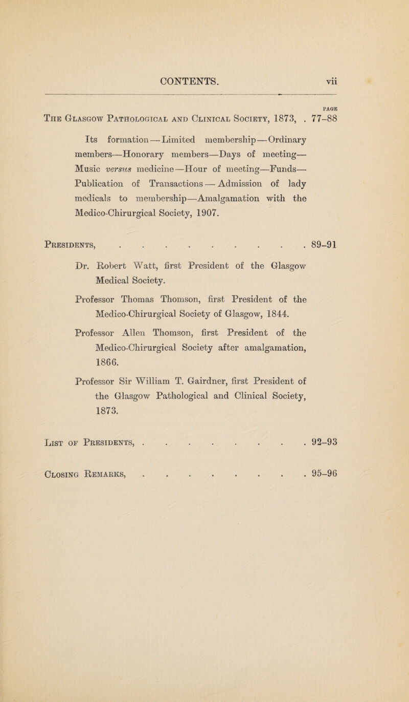 PAGE The Glasgow Pathological and Clinical Society, 1873, . 77-88 Its formation — Limited membership — Ordinary members—Honorary members—Days of meeting— Music versus medicine—Hour of meeting—Funds— Publication of Transactions — Admission of lady medicals to membership—Amalgamation with the Medico-Chirurgical Society, 1907. Presidents,.89-91 Dr. Robert Watt, first President of the Glasgow Medical Society. Professor Thomas Thomson, first President of the Medico-Chirurgical Society of Glasgow, 1844. Professor Allen Thomson, first President of the Medico-Chirurgical Society after amalgamation, 1866. Professor Sir William T. Gairdner, first President of the Glasgow Pathological and Clinical Society, 1873. List of Presidents,.92-93 Closing Remarks, . 95-96