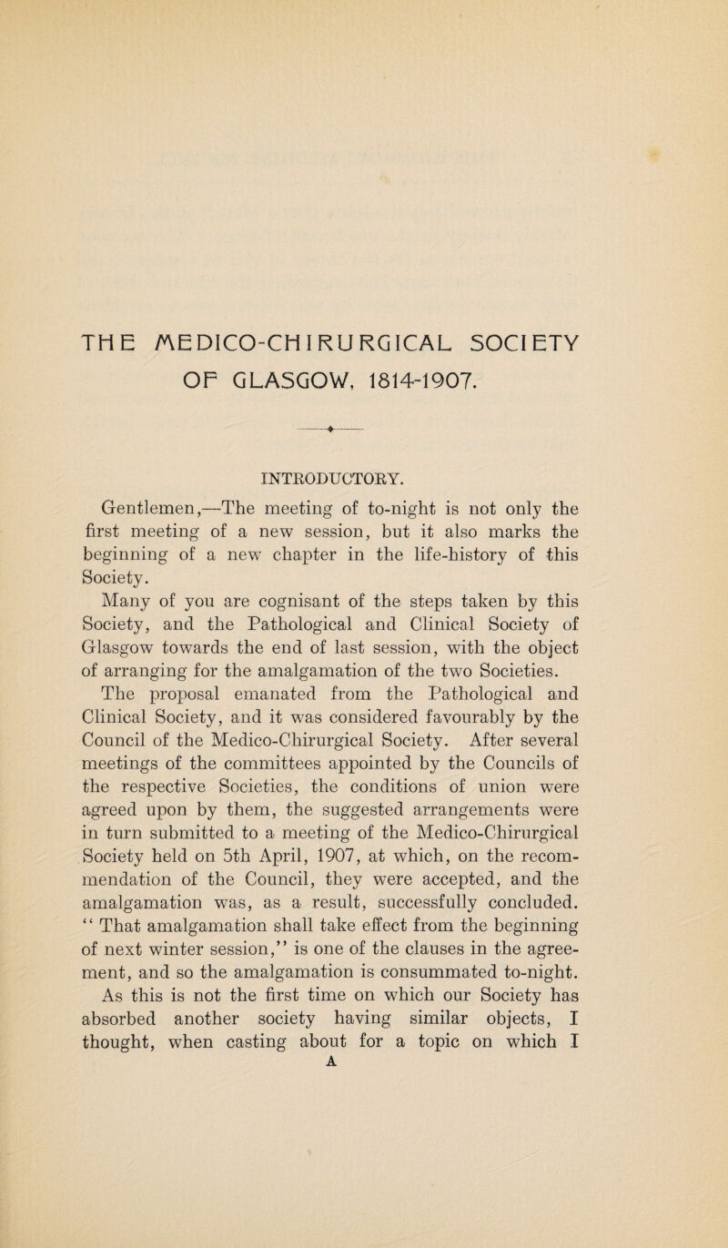 OF GLASGOW, 1814-1907. INTE0DUCT0EY. Gentlemen,—The meeting of to-night is not only the first meeting of a new session, but it also marks the beginning of a new chapter in the life-history of this Society. Many of you are cognisant of the steps taken by this Society, and the Pathological and Clinical Society of Glasgow towards the end of last session, with the object of arranging for the amalgamation of the two Societies. The proposal emanated from the Pathological and Clinical Society, and it was considered favourably by the Council of the Medico-Chirurgical Society. After several meetings of the committees appointed by the Councils of the respective Societies, the conditions of union were agreed upon by them, the suggested arrangements were in turn submitted to a meeting of the Medico-Chirurgical Society held on 5th April, 1907, at which, on the recom¬ mendation of the Council, they were accepted, and the amalgamation was, as a result, successfully concluded. “ That amalgamation shall take effect from the beginning of next winter session,” is one of the clauses in the agree¬ ment, and so the amalgamation is consummated to-night. As this is not the first time on which our Society has absorbed another society having similar objects, I thought, when casting about for a topic on which I