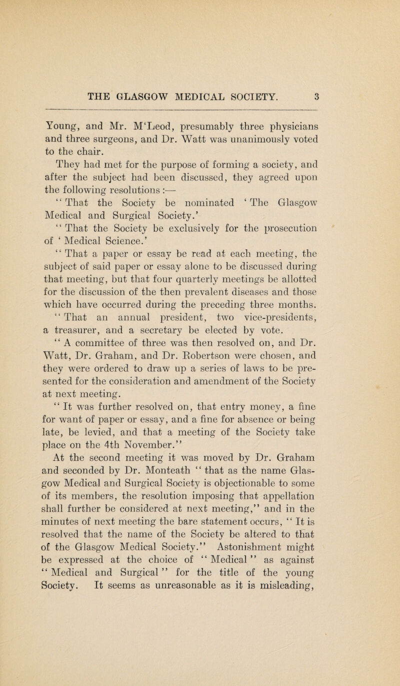 Young, and Mr. M‘Leod, presumably three physicians and three surgeons, and Dr. Watt was unanimously voted to the chair. They had met for the purpose of forming a society, and after the subject had been discussed, they agreed upon the following resolutions :— “ That the Society be nominated ‘ The Glasgow Medical and Surgical Society.’ “ That the Society be exclusively for the prosecution of ‘ Medical Science.’ “ That a paper or essay be read at each meeting, the subject of said paper or essay alone to be discussed during that meeting, but that four quarterly meetings be allotted for the discussion of the then prevalent diseases and those which have occurred during the preceding three months. “ That an annual president, two vice-presidents, a treasurer, and a secretary be elected by vote. “ A committee of three was then resolved on, and Dr. Watt, Dr. Graham, and Dr. Robertson were chosen, and they were ordered to draw up a series of laws to be pre¬ sented for the consideration and amendment of the Society at next meeting. “ It was further resolved on, that entry money, a fine for want of paper or essay, and a fine for absence or being late, be levied, and that a meeting of the Society take place on the 4th November.” At the second meeting it was moved by Dr. Graham and seconded by Dr. Monteath “ that as the name Glas¬ gow Medical and Surgical Society is objectionable to some of its members, the resolution imposing that appellation shall further be considered at next meeting,” and in the minutes of next meeting the bare statement occurs, “ It is resolved that the name of the Society be altered to that of the Glasgow Medical Society.” Astonishment might be expressed at the choice of “ Medical ” as against “ Medical and Surgical ” for the title of the young Society. It seems as unreasonable as it is misleading,