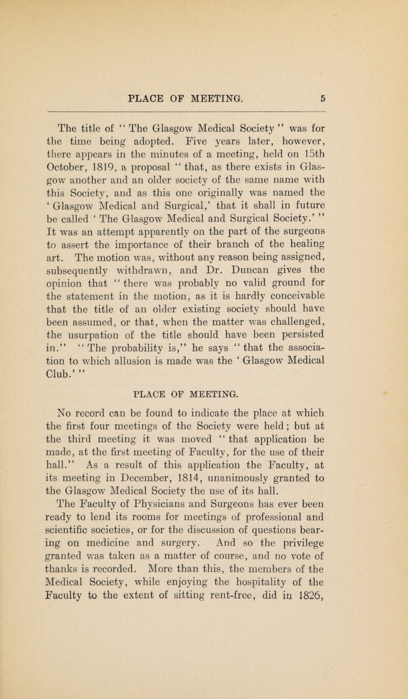 The title of “ The Glasgow Medical Society ” was for the time being adopted. Five years later, however, there appears in the minutes of a meeting, held on 15th October, 1819, a proposal “ that, as there exists in Glas¬ gow another and an older society of the same name with this Society, and as this one originally was named the ‘ Glasgow Medical and Surgical,’ that it shall in future be called ‘ The Glasgow Medical and Surgical Society.’ ” It was an attempt apparently on the part of the surgeons to assert the importance of their branch of the healing art. The motion was, without any reason being assigned, subsequently withdrawn, and Dr. Duncan gives the opinion that “ there was probably no valid ground for the statement in the motion, as it is hardly conceivable that the title of an older existing society should have been assumed, or that, when the matter was challenged, the usurpation of the title should have been persisted in.” “ The probability is,” he says “ that the associa¬ tion to which allusion is made was the ‘ Glasgow Medical Club.’ ” PLACE OF MEETING. No record can be found to indicate the place at which the first four meetings of the Society were held; but at the third meeting it was moved “ that application be made, at the first meeting of Faculty, for the use of their hall.” As a result of this application the Faculty, at its meeting in December, 1814, unanimously granted to the Glasgow Medical Society the use of its hall. The Faculty of Physicians and Surgeons has ever been ready to lend its rooms for meetings of professional and scientific societies, or for the discussion of questions bear¬ ing on medicine and surgery. And so the privilege granted was taken as a matter of course, and no vote of thanks is recorded. More than this, the members of the Medical Society, while enjoying the hospitality of the Faculty to the extent of sitting rent-free, did in 1826,