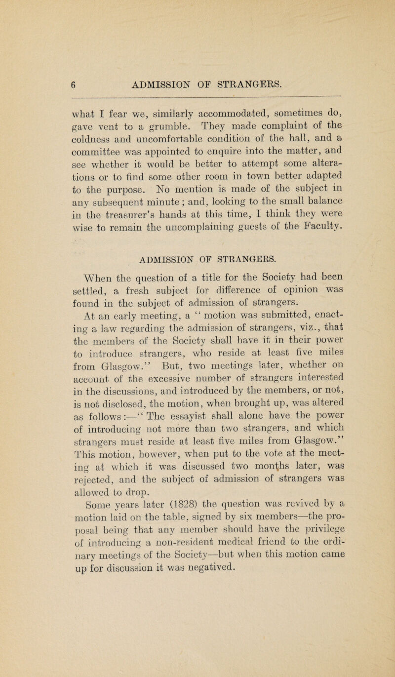 what I fear we, similarly accommodated, sometimes do, gave vent to a grumble. They made complaint of the coldness and uncomfortable condition of the hall, and a committee was appointed to enquire into the matter, and see whether it would be better to attempt some altera¬ tions or to find some other room in town better adapted to the purpose. No mention is made of the subject in any subsequent minute; and, looking to the small balance in the treasurer’s hands at this time, I think they were wise to remain the uncomplaining guests of the Faculty. ADMISSION OF STRANGERS. When the question of a title for the Society had been settled, a fresh subject for difference of opinion was found in the subject of admission of strangers. At an early meeting, a “ motion was submitted, enact¬ ing a law regarding the admission of strangers, viz., that the members of the Society shall have it in their pow7er to introduce strangers, who reside at least five miles from Glasgow.” But, two meetings later, whether on account of the excessive number of strangers interested in the discussions, and introduced by the members, or not, is not disclosed, the motion, when brought up, was altered as follows:—“The essayist shall alone have the power of introducing not more than two strangers, and which strangers must reside at least five miles from Glasgow.” This motion, however, when put to the vote at the meet¬ ing at which it was discussed two months later, was rejected, and the subject of admission of strangers was allowed to drop. Some years later (1828) the question was revived by a motion laid on the table, signed by six members—the pro¬ posal being that any member should have the privilege of introducing a non-resident medical friend to the ordi¬ nary meetings of the Society—but when this motion came up for discussion it was negatived.