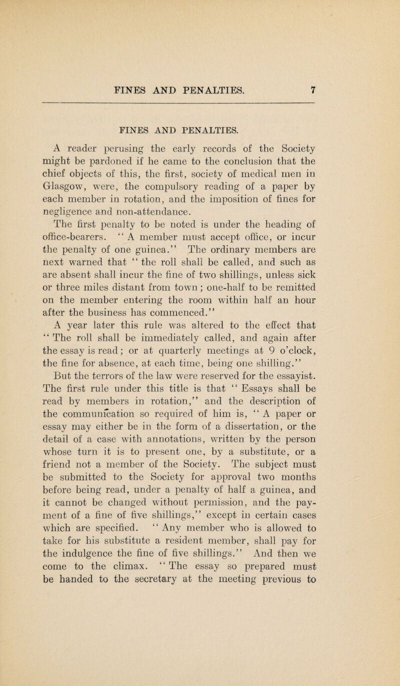 FINES AND PENALTIES. A reader perusing the early records of the Society might be pardoned if he came to the conclusion that the chief objects of this, the first, society of medical men in Glasgow, were, the compulsory reading of a paper by each member in rotation, and the imposition of fines for negligence and non-attendance. The first penalty to be noted is under the heading of office-bearers. “A member must accept office, or incur the penalty of one guinea.” The ordinary members are next warned that “ the roll shall be called, and such as are absent shall incur the fine of two shillings, unless sick or three miles distant from town; one-half to be remitted on the member entering the room within half an hour after the business has commenced.” A year later this rule was altered to the effect that “ The roll shall be immediately called, and again after the essay is read; or at quarterly meetings at 9 o’clock, the fine for absence, at each time, being one shilling.” But the terrors of the law were reserved for the essayist. The first rule under this title is that “ Essays shall be read by members in rotation,” and the description of the communication so required of him is, “A paper or essay may either be in the form of a dissertation, or the detail of a case with annotations, written by the person whose turn it is to present one, by a substitute, or a friend not a member of the Society. The subject must be submitted to the Society for approval two months before being read, under a penalty of half a guinea, and it cannot be changed without permission, and the pay¬ ment of a fine of five shillings,” except in certain cases which are specified. “ Any member who is allowed to take for his substitute a resident member, shall pay for the indulgence the fine of five shillings.” And then we come to the climax. “ The essay so prepared must be handed to the secretary at the meeting previous to