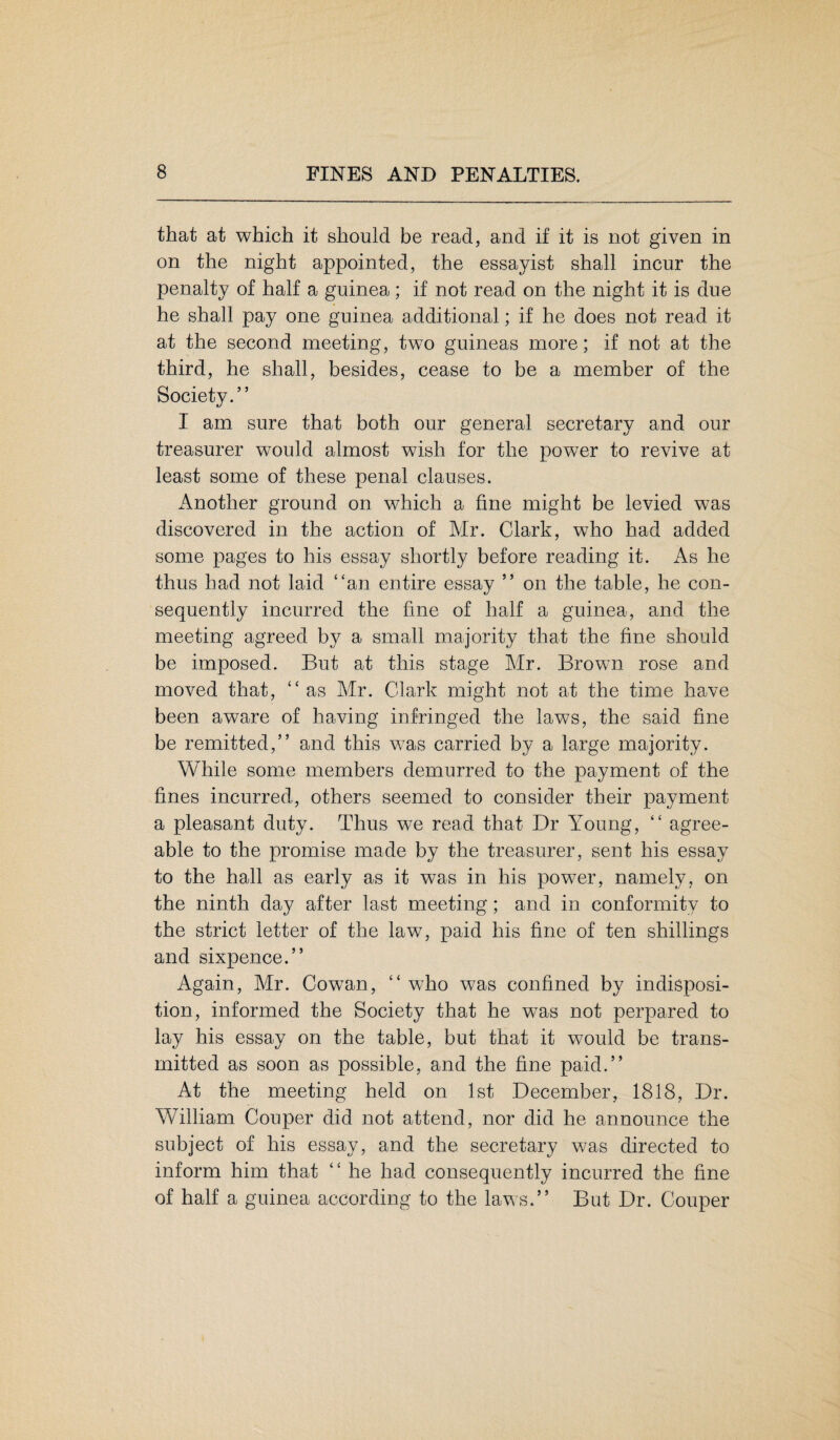 that at which it should be read, and if it is not given in on the night appointed, the essayist shall incur the penalty of half a guinea; if not read on the night it is due he shall pay one guinea additional; if he does not read it at the second meeting, two guineas more; if not at the third, he shall, besides, cease to be a member of the Society.” I am sure that both our general secretary and our treasurer would almost wish for the power to revive at least some of these penal clauses. Another ground on which a fine might be levied was discovered in the action of Mr. Clark, who had added some pages to his essay shortly before reading it. As he thus had not laid “an entire essay ” on the table, he con¬ sequently incurred the fine of half a guinea, and the meeting agreed by a small majority that the fine should be imposed. But at this stage Mr. Brown rose and moved that, “as Mr. Clark might not at the time have been aware of having infringed the laws, the said fine be remitted,” and this was carried by a large majority. While some members demurred to the payment of the fines incurred, others seemed to consider their payment a pleasant duty. Thus we read that Dr Young, “ agree¬ able to the promise made by the treasurer, sent his essay to the hall as early as it was in his power, namely, on the ninth day after last meeting; and in conformity to the strict letter of the law, paid his fine of ten shillings and sixpence.” Again, Mr. Cowan, “ who was confined by indisposi¬ tion, informed the Society that he wTas not perpared to lay his essay on the table, but that it would be trans¬ mitted as soon as possible, and the fine paid.” At the meeting held on 1st December, 1818, Dr. William Couper did not attend, nor did he announce the subject of his essay, and the secretary was directed to inform him that “ he had consequently incurred the fine of half a guinea according to the laws.” But Dr. Couper