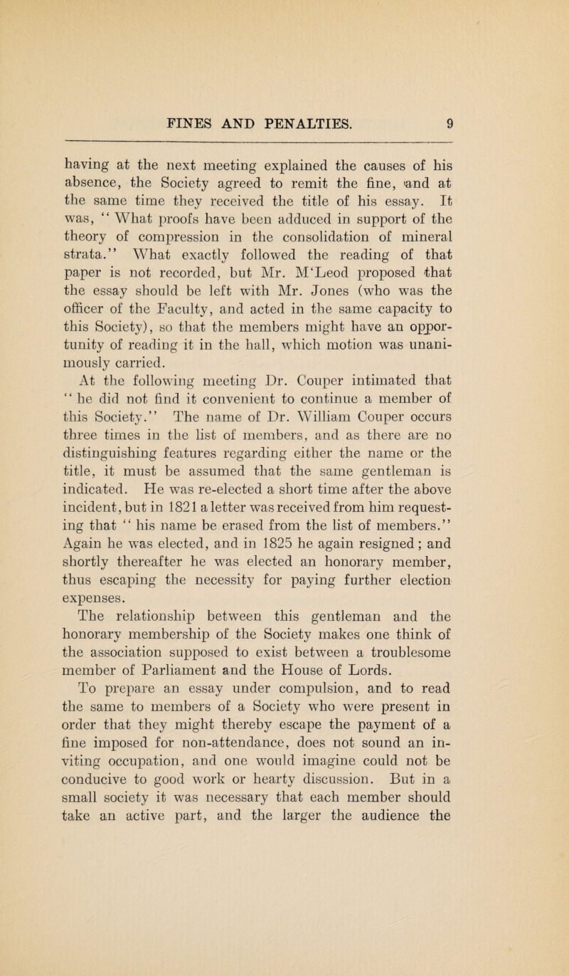 having at the next meeting explained the causes of his absence, the Society agreed to remit the fine, »a.nd at the same time they received the title of his essay. It was, “ What proofs have been adduced in support of the theory of compression in the consolidation of mineral strata.” What exactly followed the reading of that paper is not recorded, but Mr. M‘Leod proposed that the essay should be left with Mr. Jones (who was the officer of the Faculty, and acted in the same capacity to this Society), so that the members might have an oppor¬ tunity of reading it in the hall, which motion was unani¬ mously carried. At the following meeting Dr. Couper intimated that ” he did not find it convenient to continue a member of this Society.” The name of Dr. William Couper occurs three times in the list of members, and as there are no distinguishing features regarding either the name or the title, it must be assumed that the same gentleman is indicated. He was re-elected a short time after the above incident, but in 1821 a letter was received from him request¬ ing that “ his name be erased from the list of members.” Again he was elected, and in 1825 he again resigned; and shortly thereafter he was elected an honorary member, thus escaping the necessity for paying further election expenses. The relationship between this gentleman and the honorary membership of the Society makes one think of the association supposed to exist between a troublesome member of Parliament and the House of Lords. To prepare an essay under compulsion, and to read the same to members of a Society who were present in order that they might thereby escape the payment of a fine imposed for non-attendance, does not sound an in¬ viting occupation, and one would imagine could not be conducive to good work or hearty discussion. But in a small society it was necessary that each member should take an active part, and the larger the audience the